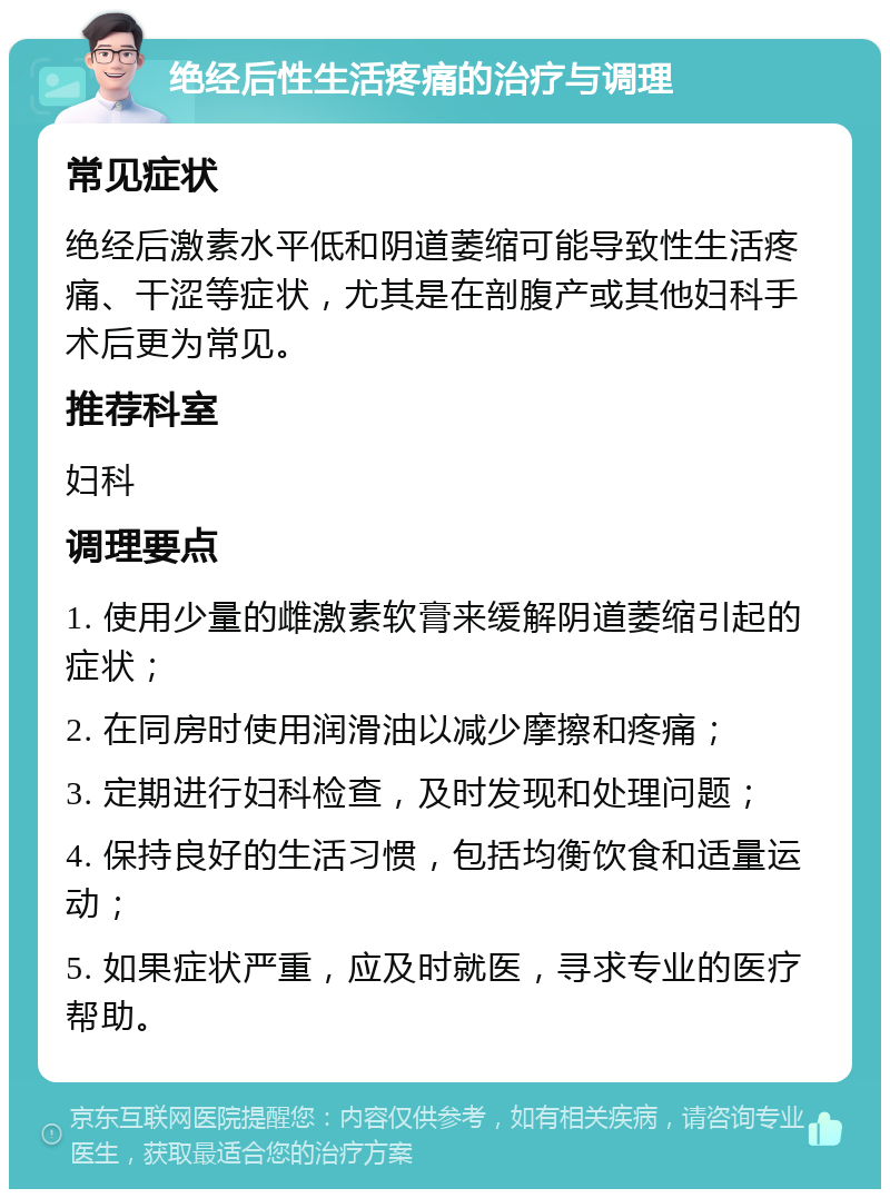 绝经后性生活疼痛的治疗与调理 常见症状 绝经后激素水平低和阴道萎缩可能导致性生活疼痛、干涩等症状，尤其是在剖腹产或其他妇科手术后更为常见。 推荐科室 妇科 调理要点 1. 使用少量的雌激素软膏来缓解阴道萎缩引起的症状； 2. 在同房时使用润滑油以减少摩擦和疼痛； 3. 定期进行妇科检查，及时发现和处理问题； 4. 保持良好的生活习惯，包括均衡饮食和适量运动； 5. 如果症状严重，应及时就医，寻求专业的医疗帮助。