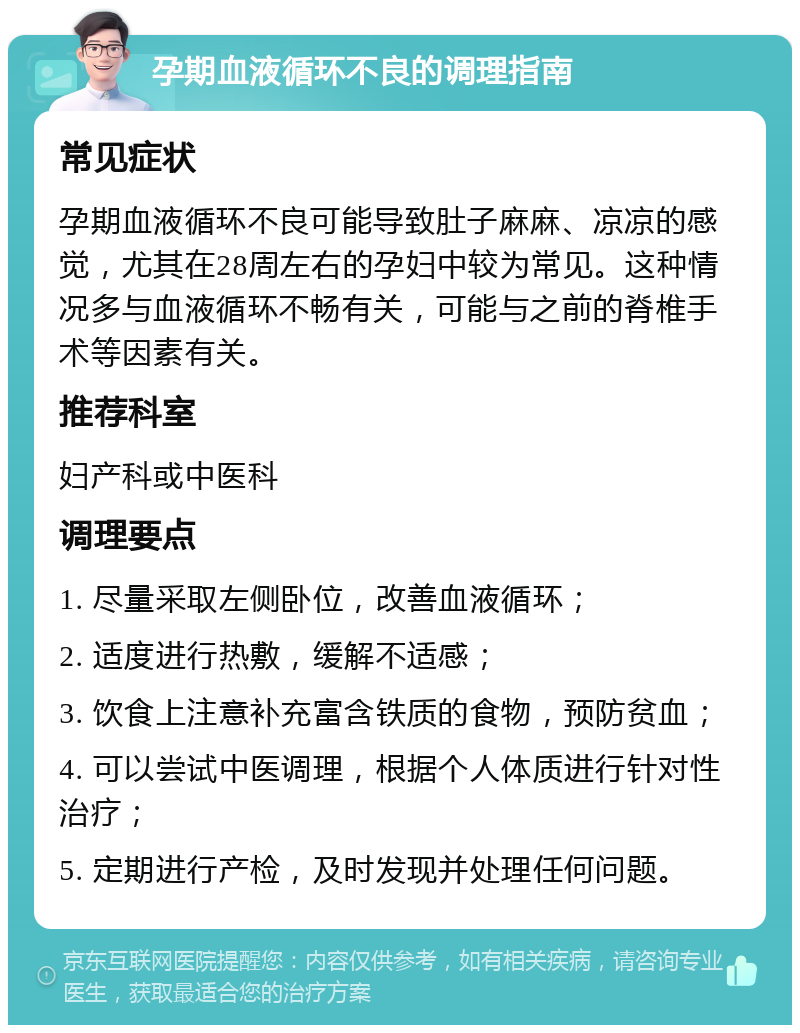 孕期血液循环不良的调理指南 常见症状 孕期血液循环不良可能导致肚子麻麻、凉凉的感觉，尤其在28周左右的孕妇中较为常见。这种情况多与血液循环不畅有关，可能与之前的脊椎手术等因素有关。 推荐科室 妇产科或中医科 调理要点 1. 尽量采取左侧卧位，改善血液循环； 2. 适度进行热敷，缓解不适感； 3. 饮食上注意补充富含铁质的食物，预防贫血； 4. 可以尝试中医调理，根据个人体质进行针对性治疗； 5. 定期进行产检，及时发现并处理任何问题。