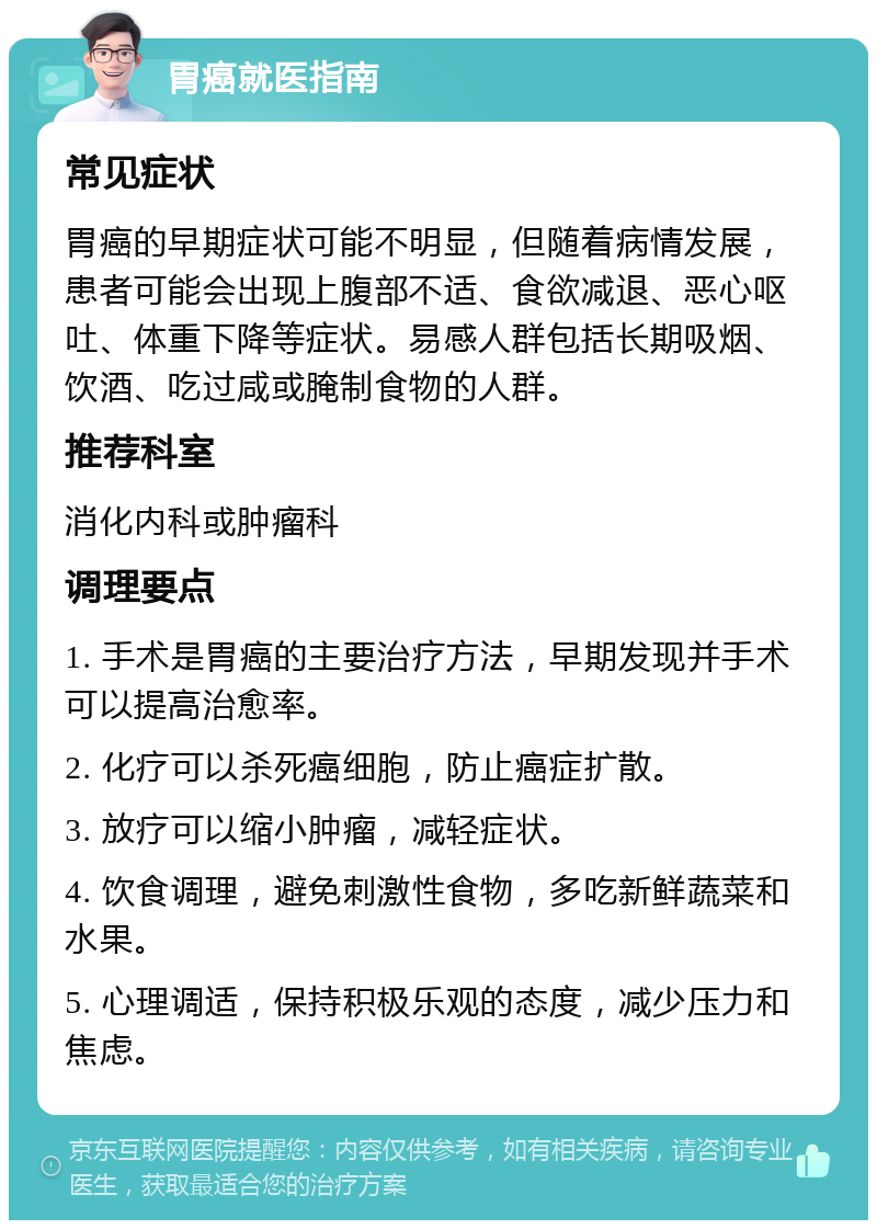 胃癌就医指南 常见症状 胃癌的早期症状可能不明显，但随着病情发展，患者可能会出现上腹部不适、食欲减退、恶心呕吐、体重下降等症状。易感人群包括长期吸烟、饮酒、吃过咸或腌制食物的人群。 推荐科室 消化内科或肿瘤科 调理要点 1. 手术是胃癌的主要治疗方法，早期发现并手术可以提高治愈率。 2. 化疗可以杀死癌细胞，防止癌症扩散。 3. 放疗可以缩小肿瘤，减轻症状。 4. 饮食调理，避免刺激性食物，多吃新鲜蔬菜和水果。 5. 心理调适，保持积极乐观的态度，减少压力和焦虑。