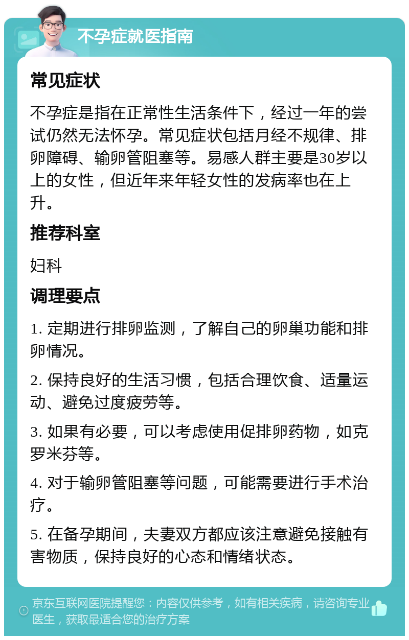 不孕症就医指南 常见症状 不孕症是指在正常性生活条件下，经过一年的尝试仍然无法怀孕。常见症状包括月经不规律、排卵障碍、输卵管阻塞等。易感人群主要是30岁以上的女性，但近年来年轻女性的发病率也在上升。 推荐科室 妇科 调理要点 1. 定期进行排卵监测，了解自己的卵巢功能和排卵情况。 2. 保持良好的生活习惯，包括合理饮食、适量运动、避免过度疲劳等。 3. 如果有必要，可以考虑使用促排卵药物，如克罗米芬等。 4. 对于输卵管阻塞等问题，可能需要进行手术治疗。 5. 在备孕期间，夫妻双方都应该注意避免接触有害物质，保持良好的心态和情绪状态。