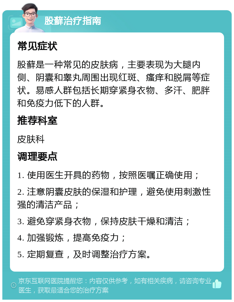 股藓治疗指南 常见症状 股藓是一种常见的皮肤病，主要表现为大腿内侧、阴囊和睾丸周围出现红斑、瘙痒和脱屑等症状。易感人群包括长期穿紧身衣物、多汗、肥胖和免疫力低下的人群。 推荐科室 皮肤科 调理要点 1. 使用医生开具的药物，按照医嘱正确使用； 2. 注意阴囊皮肤的保湿和护理，避免使用刺激性强的清洁产品； 3. 避免穿紧身衣物，保持皮肤干燥和清洁； 4. 加强锻炼，提高免疫力； 5. 定期复查，及时调整治疗方案。