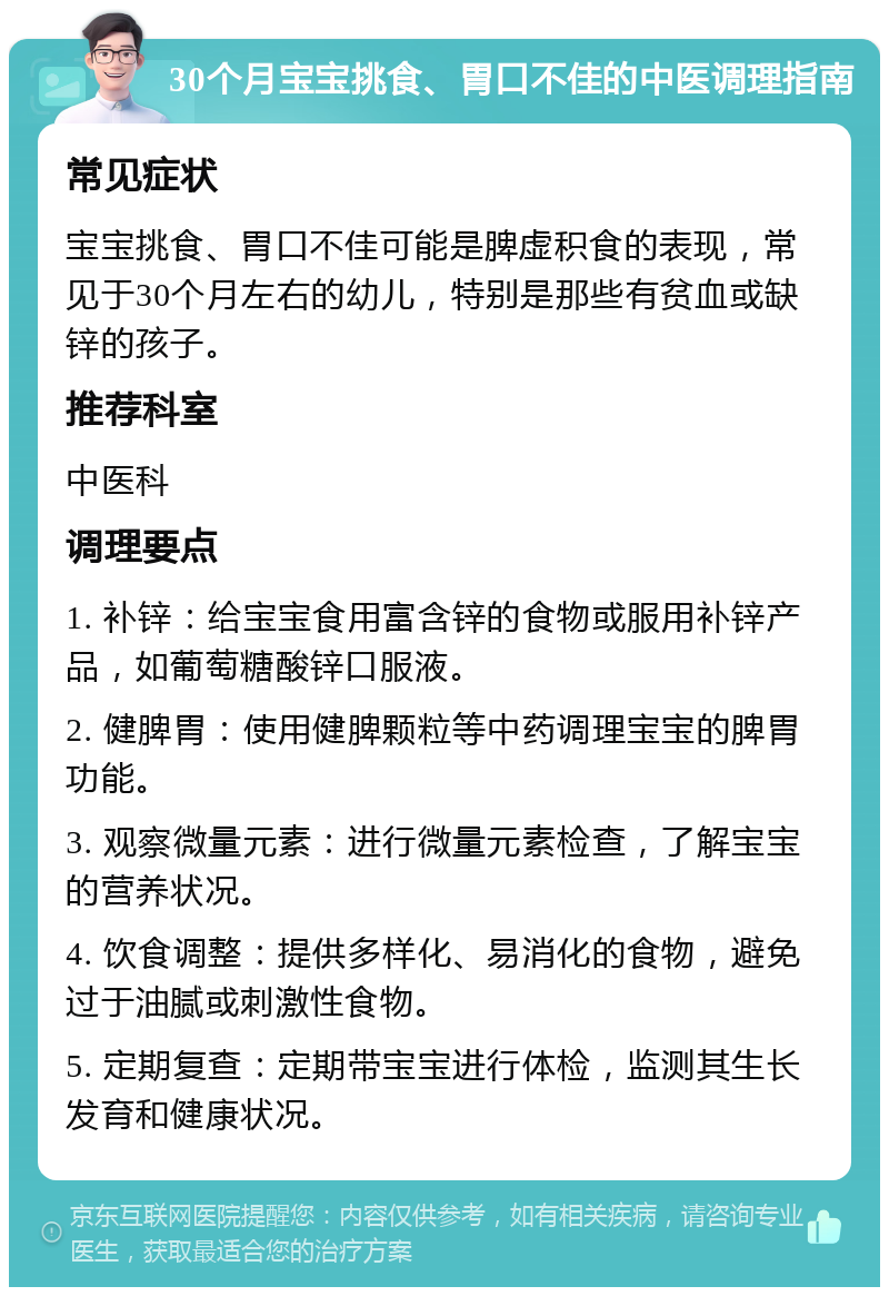 30个月宝宝挑食、胃口不佳的中医调理指南 常见症状 宝宝挑食、胃口不佳可能是脾虚积食的表现，常见于30个月左右的幼儿，特别是那些有贫血或缺锌的孩子。 推荐科室 中医科 调理要点 1. 补锌：给宝宝食用富含锌的食物或服用补锌产品，如葡萄糖酸锌口服液。 2. 健脾胃：使用健脾颗粒等中药调理宝宝的脾胃功能。 3. 观察微量元素：进行微量元素检查，了解宝宝的营养状况。 4. 饮食调整：提供多样化、易消化的食物，避免过于油腻或刺激性食物。 5. 定期复查：定期带宝宝进行体检，监测其生长发育和健康状况。