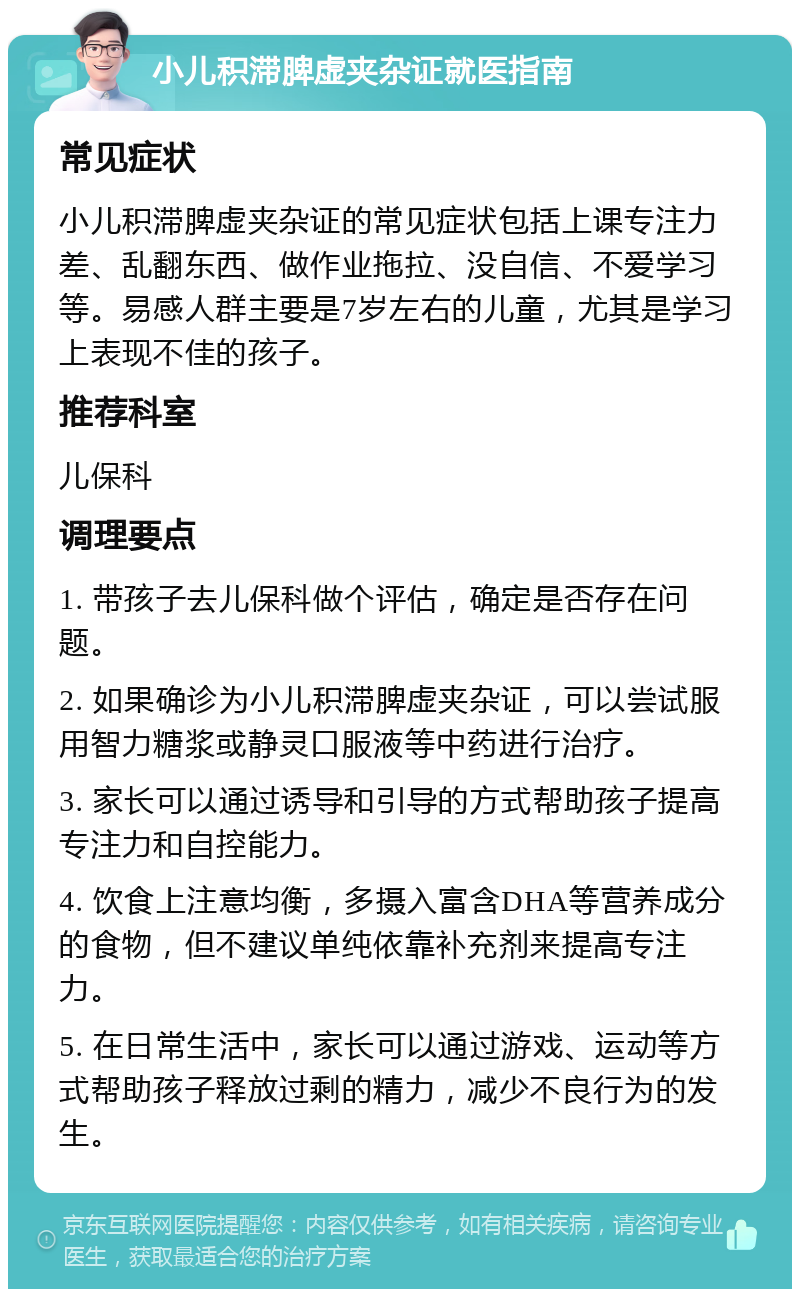 小儿积滞脾虚夹杂证就医指南 常见症状 小儿积滞脾虚夹杂证的常见症状包括上课专注力差、乱翻东西、做作业拖拉、没自信、不爱学习等。易感人群主要是7岁左右的儿童，尤其是学习上表现不佳的孩子。 推荐科室 儿保科 调理要点 1. 带孩子去儿保科做个评估，确定是否存在问题。 2. 如果确诊为小儿积滞脾虚夹杂证，可以尝试服用智力糖浆或静灵口服液等中药进行治疗。 3. 家长可以通过诱导和引导的方式帮助孩子提高专注力和自控能力。 4. 饮食上注意均衡，多摄入富含DHA等营养成分的食物，但不建议单纯依靠补充剂来提高专注力。 5. 在日常生活中，家长可以通过游戏、运动等方式帮助孩子释放过剩的精力，减少不良行为的发生。