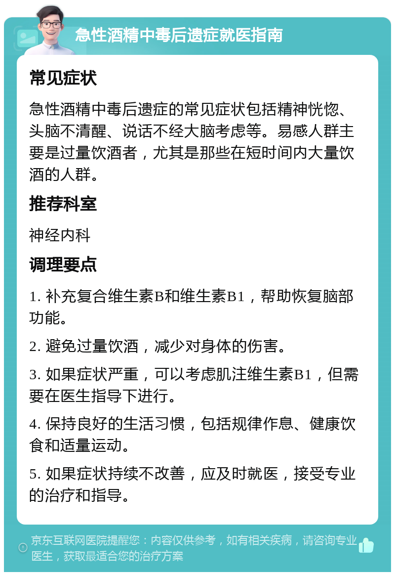 急性酒精中毒后遗症就医指南 常见症状 急性酒精中毒后遗症的常见症状包括精神恍惚、头脑不清醒、说话不经大脑考虑等。易感人群主要是过量饮酒者，尤其是那些在短时间内大量饮酒的人群。 推荐科室 神经内科 调理要点 1. 补充复合维生素B和维生素B1，帮助恢复脑部功能。 2. 避免过量饮酒，减少对身体的伤害。 3. 如果症状严重，可以考虑肌注维生素B1，但需要在医生指导下进行。 4. 保持良好的生活习惯，包括规律作息、健康饮食和适量运动。 5. 如果症状持续不改善，应及时就医，接受专业的治疗和指导。