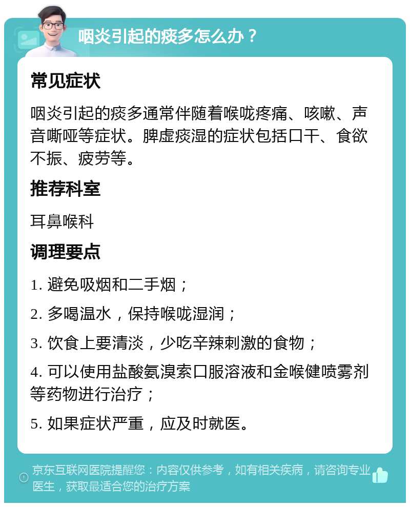 咽炎引起的痰多怎么办？ 常见症状 咽炎引起的痰多通常伴随着喉咙疼痛、咳嗽、声音嘶哑等症状。脾虚痰湿的症状包括口干、食欲不振、疲劳等。 推荐科室 耳鼻喉科 调理要点 1. 避免吸烟和二手烟； 2. 多喝温水，保持喉咙湿润； 3. 饮食上要清淡，少吃辛辣刺激的食物； 4. 可以使用盐酸氨溴索口服溶液和金喉健喷雾剂等药物进行治疗； 5. 如果症状严重，应及时就医。