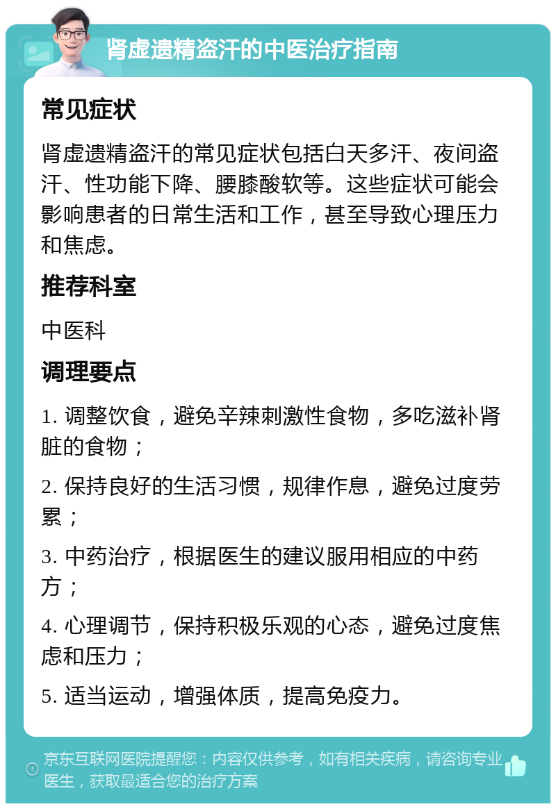 肾虚遗精盗汗的中医治疗指南 常见症状 肾虚遗精盗汗的常见症状包括白天多汗、夜间盗汗、性功能下降、腰膝酸软等。这些症状可能会影响患者的日常生活和工作，甚至导致心理压力和焦虑。 推荐科室 中医科 调理要点 1. 调整饮食，避免辛辣刺激性食物，多吃滋补肾脏的食物； 2. 保持良好的生活习惯，规律作息，避免过度劳累； 3. 中药治疗，根据医生的建议服用相应的中药方； 4. 心理调节，保持积极乐观的心态，避免过度焦虑和压力； 5. 适当运动，增强体质，提高免疫力。