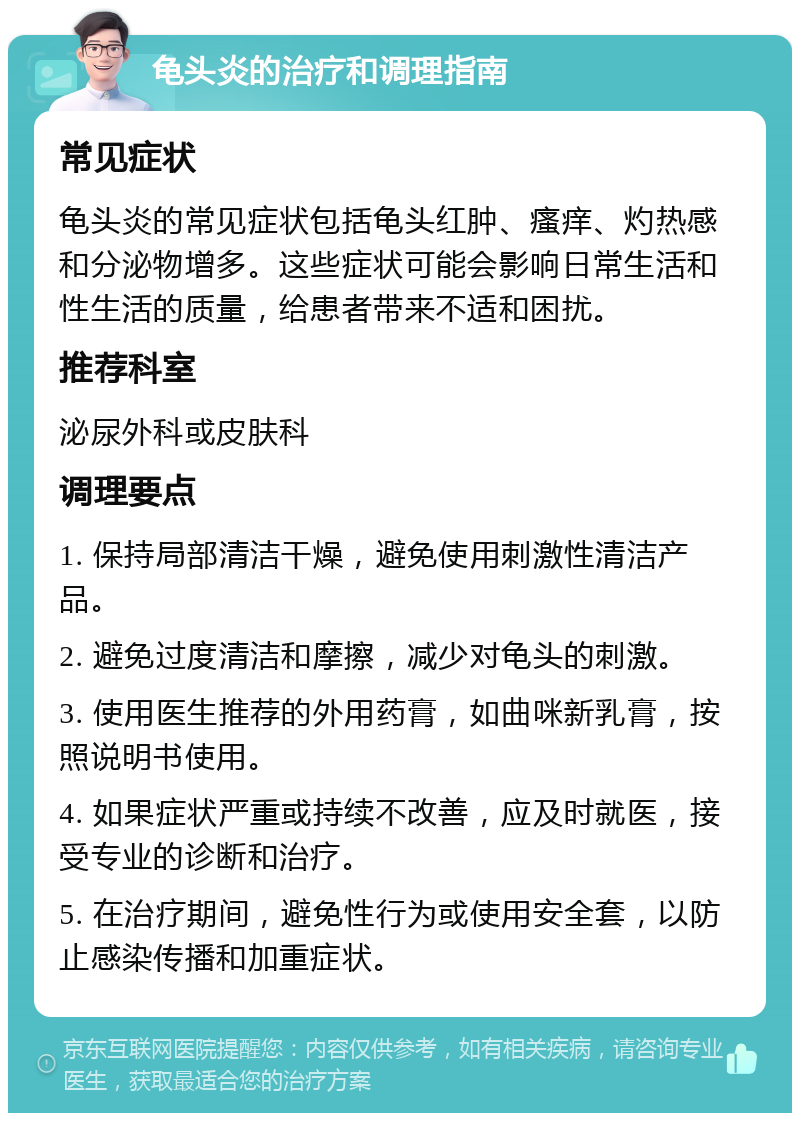 龟头炎的治疗和调理指南 常见症状 龟头炎的常见症状包括龟头红肿、瘙痒、灼热感和分泌物增多。这些症状可能会影响日常生活和性生活的质量，给患者带来不适和困扰。 推荐科室 泌尿外科或皮肤科 调理要点 1. 保持局部清洁干燥，避免使用刺激性清洁产品。 2. 避免过度清洁和摩擦，减少对龟头的刺激。 3. 使用医生推荐的外用药膏，如曲咪新乳膏，按照说明书使用。 4. 如果症状严重或持续不改善，应及时就医，接受专业的诊断和治疗。 5. 在治疗期间，避免性行为或使用安全套，以防止感染传播和加重症状。