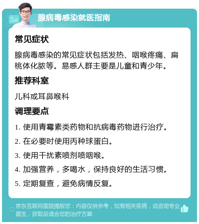 腺病毒感染就医指南 常见症状 腺病毒感染的常见症状包括发热、咽喉疼痛、扁桃体化脓等。易感人群主要是儿童和青少年。 推荐科室 儿科或耳鼻喉科 调理要点 1. 使用青霉素类药物和抗病毒药物进行治疗。 2. 在必要时使用丙种球蛋白。 3. 使用干扰素喷剂喷咽喉。 4. 加强营养，多喝水，保持良好的生活习惯。 5. 定期复查，避免病情反复。