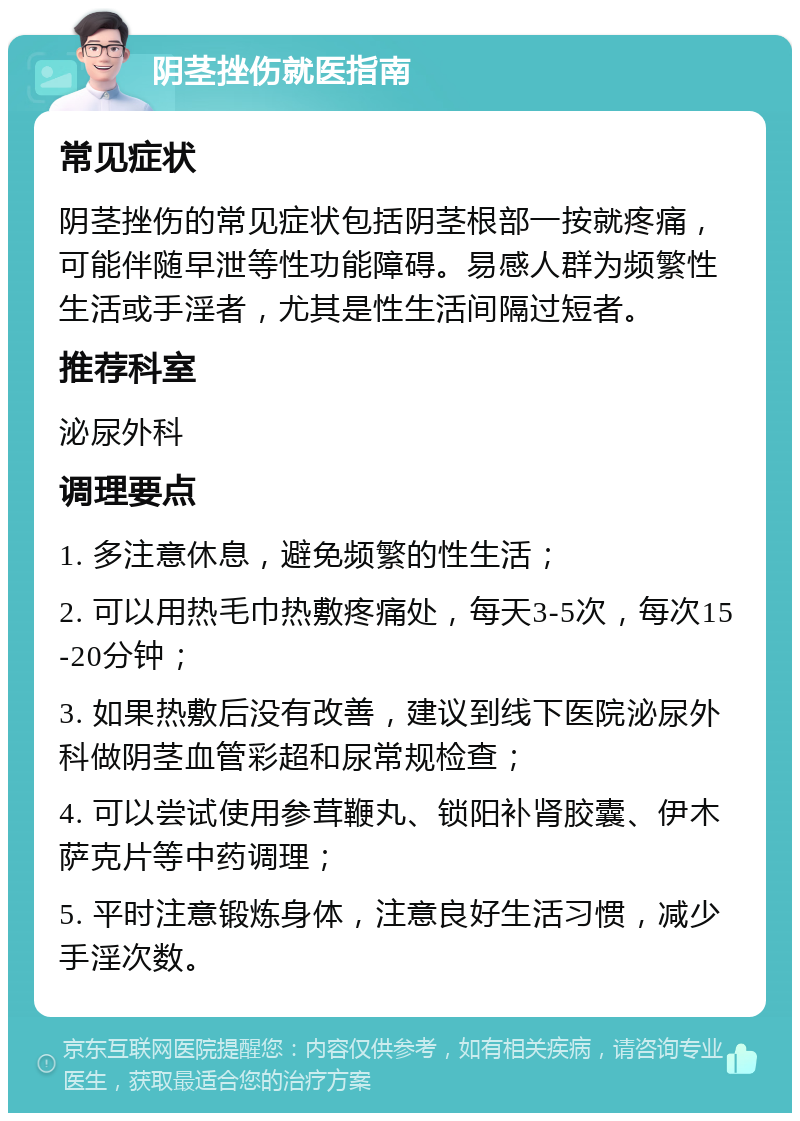 阴茎挫伤就医指南 常见症状 阴茎挫伤的常见症状包括阴茎根部一按就疼痛，可能伴随早泄等性功能障碍。易感人群为频繁性生活或手淫者，尤其是性生活间隔过短者。 推荐科室 泌尿外科 调理要点 1. 多注意休息，避免频繁的性生活； 2. 可以用热毛巾热敷疼痛处，每天3-5次，每次15-20分钟； 3. 如果热敷后没有改善，建议到线下医院泌尿外科做阴茎血管彩超和尿常规检查； 4. 可以尝试使用参茸鞭丸、锁阳补肾胶囊、伊木萨克片等中药调理； 5. 平时注意锻炼身体，注意良好生活习惯，减少手淫次数。