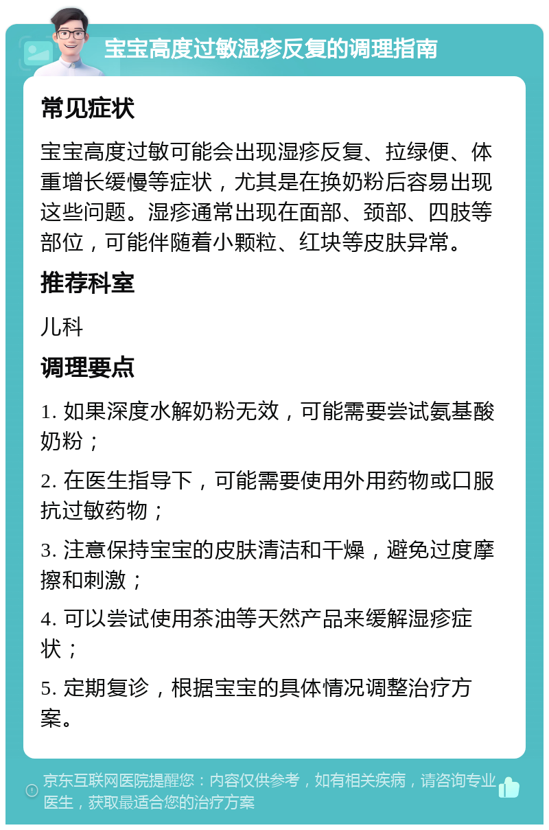 宝宝高度过敏湿疹反复的调理指南 常见症状 宝宝高度过敏可能会出现湿疹反复、拉绿便、体重增长缓慢等症状，尤其是在换奶粉后容易出现这些问题。湿疹通常出现在面部、颈部、四肢等部位，可能伴随着小颗粒、红块等皮肤异常。 推荐科室 儿科 调理要点 1. 如果深度水解奶粉无效，可能需要尝试氨基酸奶粉； 2. 在医生指导下，可能需要使用外用药物或口服抗过敏药物； 3. 注意保持宝宝的皮肤清洁和干燥，避免过度摩擦和刺激； 4. 可以尝试使用茶油等天然产品来缓解湿疹症状； 5. 定期复诊，根据宝宝的具体情况调整治疗方案。