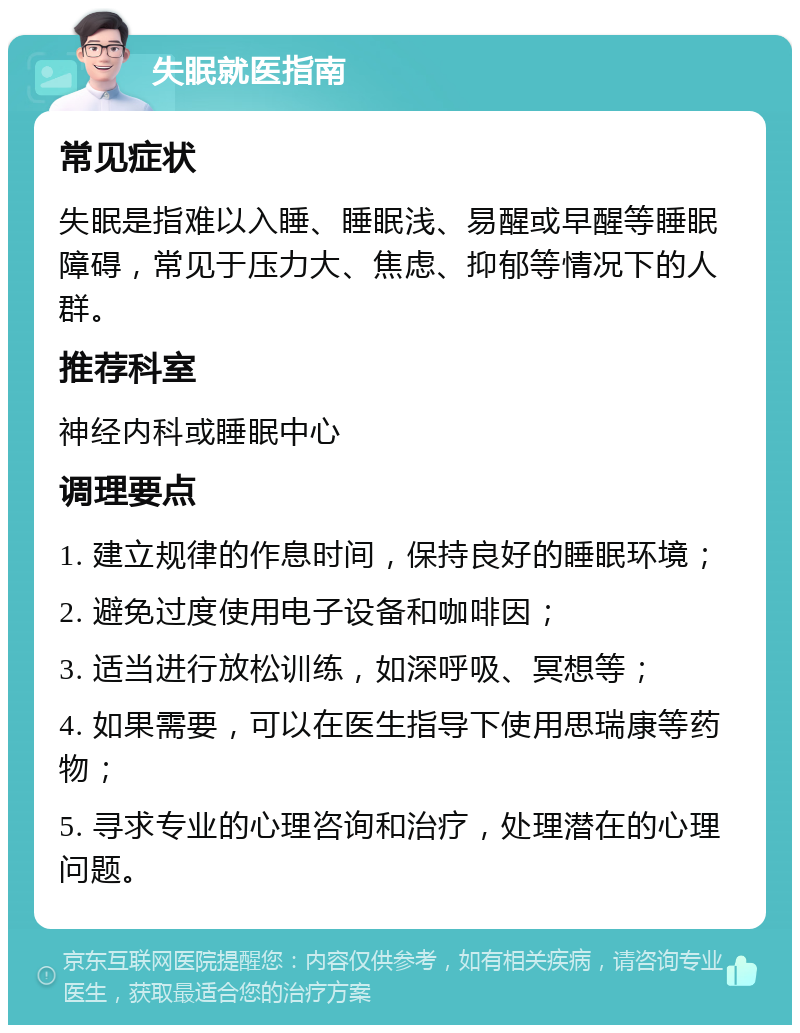 失眠就医指南 常见症状 失眠是指难以入睡、睡眠浅、易醒或早醒等睡眠障碍，常见于压力大、焦虑、抑郁等情况下的人群。 推荐科室 神经内科或睡眠中心 调理要点 1. 建立规律的作息时间，保持良好的睡眠环境； 2. 避免过度使用电子设备和咖啡因； 3. 适当进行放松训练，如深呼吸、冥想等； 4. 如果需要，可以在医生指导下使用思瑞康等药物； 5. 寻求专业的心理咨询和治疗，处理潜在的心理问题。