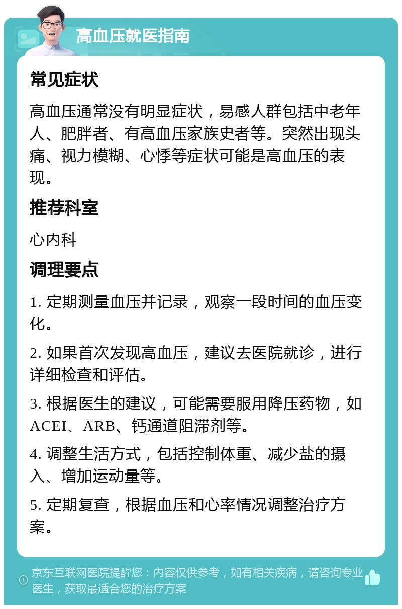 高血压就医指南 常见症状 高血压通常没有明显症状，易感人群包括中老年人、肥胖者、有高血压家族史者等。突然出现头痛、视力模糊、心悸等症状可能是高血压的表现。 推荐科室 心内科 调理要点 1. 定期测量血压并记录，观察一段时间的血压变化。 2. 如果首次发现高血压，建议去医院就诊，进行详细检查和评估。 3. 根据医生的建议，可能需要服用降压药物，如ACEI、ARB、钙通道阻滞剂等。 4. 调整生活方式，包括控制体重、减少盐的摄入、增加运动量等。 5. 定期复查，根据血压和心率情况调整治疗方案。