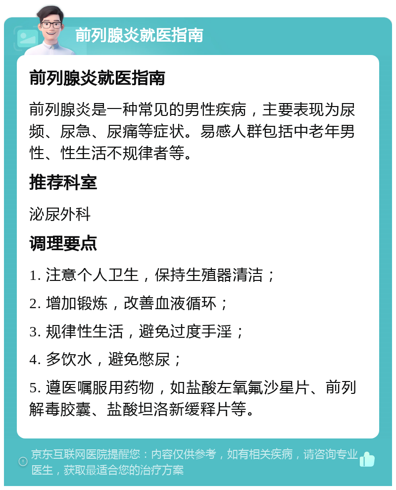 前列腺炎就医指南 前列腺炎就医指南 前列腺炎是一种常见的男性疾病，主要表现为尿频、尿急、尿痛等症状。易感人群包括中老年男性、性生活不规律者等。 推荐科室 泌尿外科 调理要点 1. 注意个人卫生，保持生殖器清洁； 2. 增加锻炼，改善血液循环； 3. 规律性生活，避免过度手淫； 4. 多饮水，避免憋尿； 5. 遵医嘱服用药物，如盐酸左氧氟沙星片、前列解毒胶囊、盐酸坦洛新缓释片等。