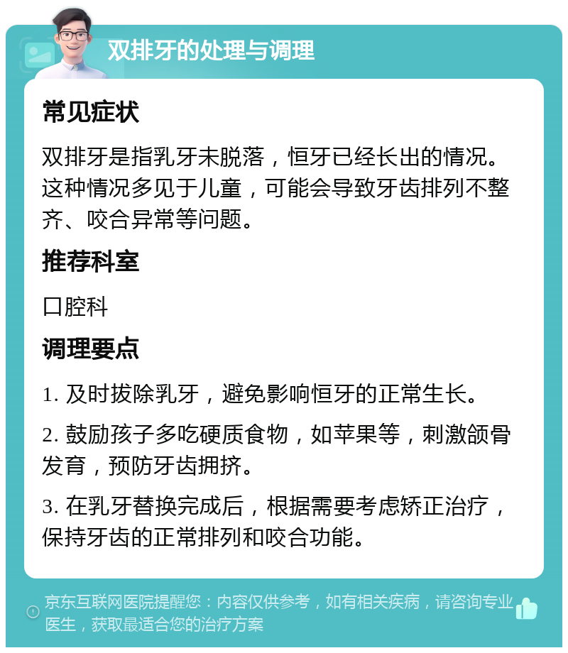 双排牙的处理与调理 常见症状 双排牙是指乳牙未脱落，恒牙已经长出的情况。这种情况多见于儿童，可能会导致牙齿排列不整齐、咬合异常等问题。 推荐科室 口腔科 调理要点 1. 及时拔除乳牙，避免影响恒牙的正常生长。 2. 鼓励孩子多吃硬质食物，如苹果等，刺激颌骨发育，预防牙齿拥挤。 3. 在乳牙替换完成后，根据需要考虑矫正治疗，保持牙齿的正常排列和咬合功能。