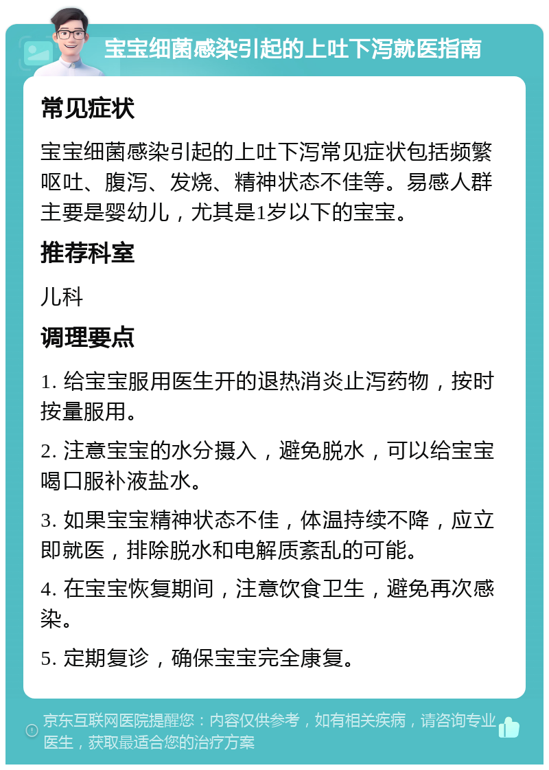 宝宝细菌感染引起的上吐下泻就医指南 常见症状 宝宝细菌感染引起的上吐下泻常见症状包括频繁呕吐、腹泻、发烧、精神状态不佳等。易感人群主要是婴幼儿，尤其是1岁以下的宝宝。 推荐科室 儿科 调理要点 1. 给宝宝服用医生开的退热消炎止泻药物，按时按量服用。 2. 注意宝宝的水分摄入，避免脱水，可以给宝宝喝口服补液盐水。 3. 如果宝宝精神状态不佳，体温持续不降，应立即就医，排除脱水和电解质紊乱的可能。 4. 在宝宝恢复期间，注意饮食卫生，避免再次感染。 5. 定期复诊，确保宝宝完全康复。