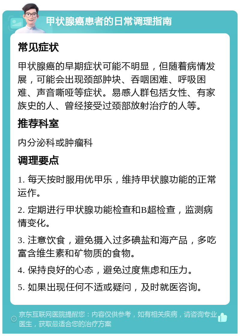 甲状腺癌患者的日常调理指南 常见症状 甲状腺癌的早期症状可能不明显，但随着病情发展，可能会出现颈部肿块、吞咽困难、呼吸困难、声音嘶哑等症状。易感人群包括女性、有家族史的人、曾经接受过颈部放射治疗的人等。 推荐科室 内分泌科或肿瘤科 调理要点 1. 每天按时服用优甲乐，维持甲状腺功能的正常运作。 2. 定期进行甲状腺功能检查和B超检查，监测病情变化。 3. 注意饮食，避免摄入过多碘盐和海产品，多吃富含维生素和矿物质的食物。 4. 保持良好的心态，避免过度焦虑和压力。 5. 如果出现任何不适或疑问，及时就医咨询。