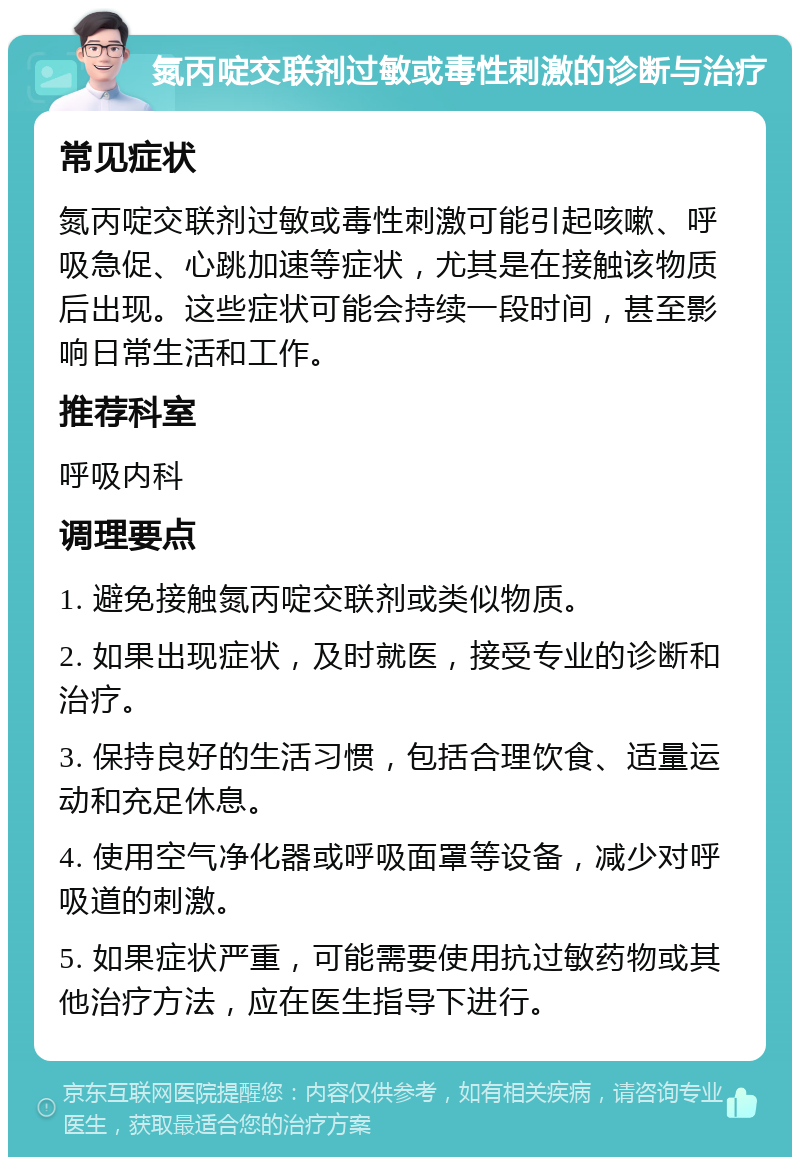 氮丙啶交联剂过敏或毒性刺激的诊断与治疗 常见症状 氮丙啶交联剂过敏或毒性刺激可能引起咳嗽、呼吸急促、心跳加速等症状，尤其是在接触该物质后出现。这些症状可能会持续一段时间，甚至影响日常生活和工作。 推荐科室 呼吸内科 调理要点 1. 避免接触氮丙啶交联剂或类似物质。 2. 如果出现症状，及时就医，接受专业的诊断和治疗。 3. 保持良好的生活习惯，包括合理饮食、适量运动和充足休息。 4. 使用空气净化器或呼吸面罩等设备，减少对呼吸道的刺激。 5. 如果症状严重，可能需要使用抗过敏药物或其他治疗方法，应在医生指导下进行。