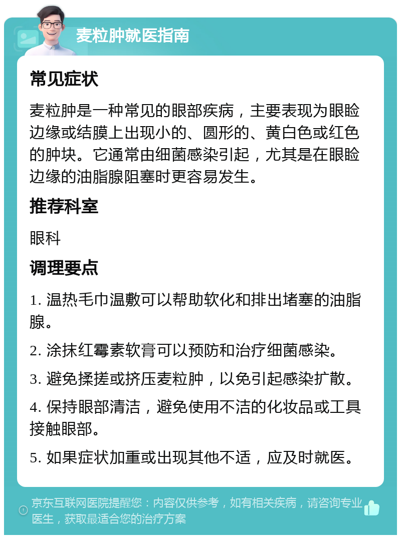 麦粒肿就医指南 常见症状 麦粒肿是一种常见的眼部疾病，主要表现为眼睑边缘或结膜上出现小的、圆形的、黄白色或红色的肿块。它通常由细菌感染引起，尤其是在眼睑边缘的油脂腺阻塞时更容易发生。 推荐科室 眼科 调理要点 1. 温热毛巾温敷可以帮助软化和排出堵塞的油脂腺。 2. 涂抹红霉素软膏可以预防和治疗细菌感染。 3. 避免揉搓或挤压麦粒肿，以免引起感染扩散。 4. 保持眼部清洁，避免使用不洁的化妆品或工具接触眼部。 5. 如果症状加重或出现其他不适，应及时就医。