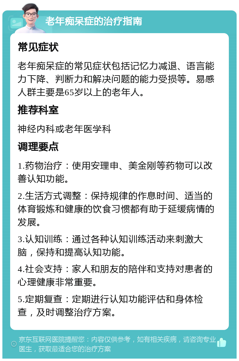 老年痴呆症的治疗指南 常见症状 老年痴呆症的常见症状包括记忆力减退、语言能力下降、判断力和解决问题的能力受损等。易感人群主要是65岁以上的老年人。 推荐科室 神经内科或老年医学科 调理要点 1.药物治疗：使用安理申、美金刚等药物可以改善认知功能。 2.生活方式调整：保持规律的作息时间、适当的体育锻炼和健康的饮食习惯都有助于延缓病情的发展。 3.认知训练：通过各种认知训练活动来刺激大脑，保持和提高认知功能。 4.社会支持：家人和朋友的陪伴和支持对患者的心理健康非常重要。 5.定期复查：定期进行认知功能评估和身体检查，及时调整治疗方案。