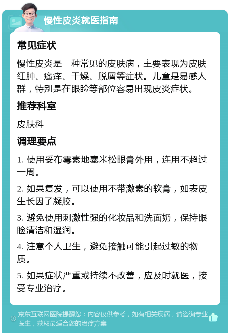 慢性皮炎就医指南 常见症状 慢性皮炎是一种常见的皮肤病，主要表现为皮肤红肿、瘙痒、干燥、脱屑等症状。儿童是易感人群，特别是在眼睑等部位容易出现皮炎症状。 推荐科室 皮肤科 调理要点 1. 使用妥布霉素地塞米松眼膏外用，连用不超过一周。 2. 如果复发，可以使用不带激素的软膏，如表皮生长因子凝胶。 3. 避免使用刺激性强的化妆品和洗面奶，保持眼睑清洁和湿润。 4. 注意个人卫生，避免接触可能引起过敏的物质。 5. 如果症状严重或持续不改善，应及时就医，接受专业治疗。