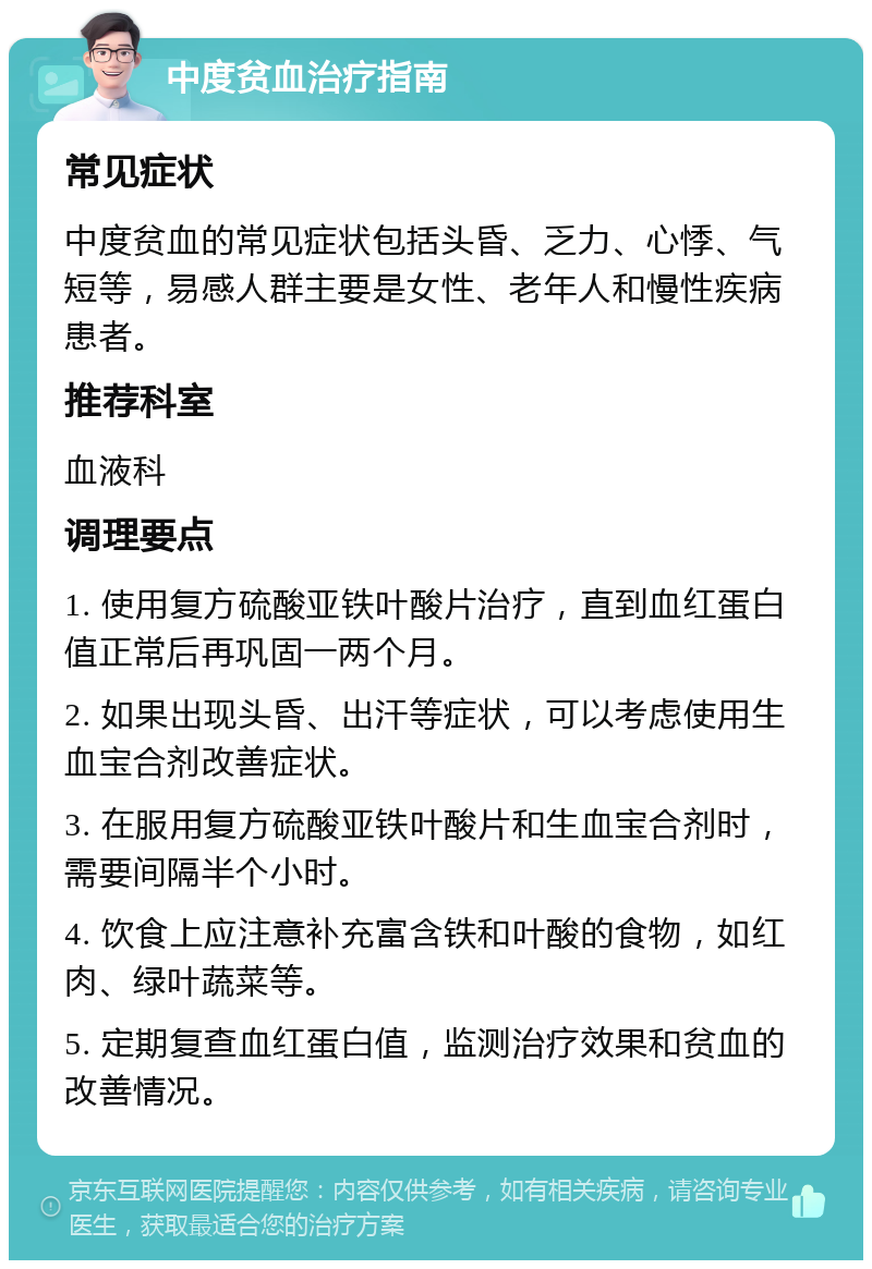 中度贫血治疗指南 常见症状 中度贫血的常见症状包括头昏、乏力、心悸、气短等，易感人群主要是女性、老年人和慢性疾病患者。 推荐科室 血液科 调理要点 1. 使用复方硫酸亚铁叶酸片治疗，直到血红蛋白值正常后再巩固一两个月。 2. 如果出现头昏、出汗等症状，可以考虑使用生血宝合剂改善症状。 3. 在服用复方硫酸亚铁叶酸片和生血宝合剂时，需要间隔半个小时。 4. 饮食上应注意补充富含铁和叶酸的食物，如红肉、绿叶蔬菜等。 5. 定期复查血红蛋白值，监测治疗效果和贫血的改善情况。