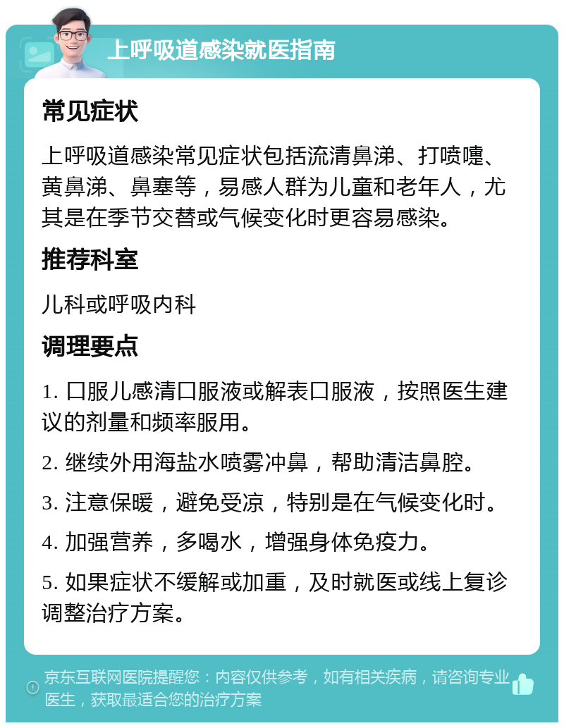 上呼吸道感染就医指南 常见症状 上呼吸道感染常见症状包括流清鼻涕、打喷嚏、黄鼻涕、鼻塞等，易感人群为儿童和老年人，尤其是在季节交替或气候变化时更容易感染。 推荐科室 儿科或呼吸内科 调理要点 1. 口服儿感清口服液或解表口服液，按照医生建议的剂量和频率服用。 2. 继续外用海盐水喷雾冲鼻，帮助清洁鼻腔。 3. 注意保暖，避免受凉，特别是在气候变化时。 4. 加强营养，多喝水，增强身体免疫力。 5. 如果症状不缓解或加重，及时就医或线上复诊调整治疗方案。