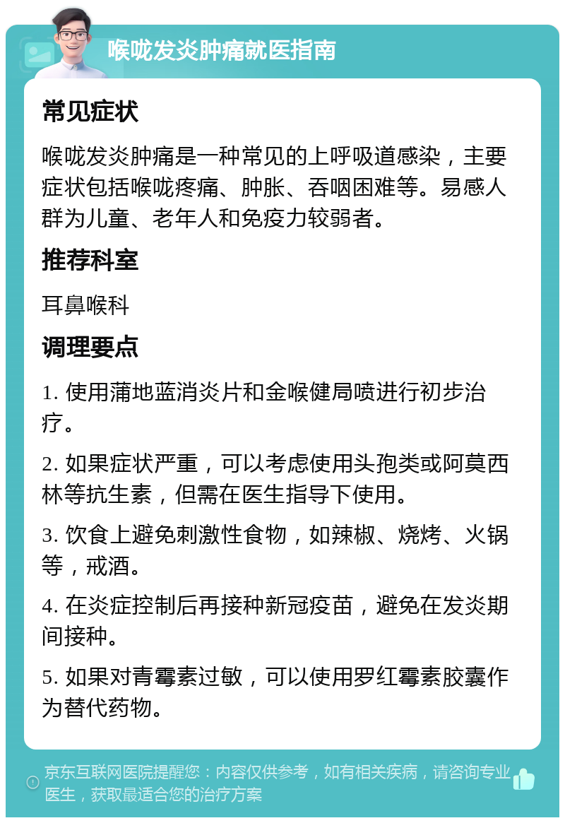 喉咙发炎肿痛就医指南 常见症状 喉咙发炎肿痛是一种常见的上呼吸道感染，主要症状包括喉咙疼痛、肿胀、吞咽困难等。易感人群为儿童、老年人和免疫力较弱者。 推荐科室 耳鼻喉科 调理要点 1. 使用蒲地蓝消炎片和金喉健局喷进行初步治疗。 2. 如果症状严重，可以考虑使用头孢类或阿莫西林等抗生素，但需在医生指导下使用。 3. 饮食上避免刺激性食物，如辣椒、烧烤、火锅等，戒酒。 4. 在炎症控制后再接种新冠疫苗，避免在发炎期间接种。 5. 如果对青霉素过敏，可以使用罗红霉素胶囊作为替代药物。