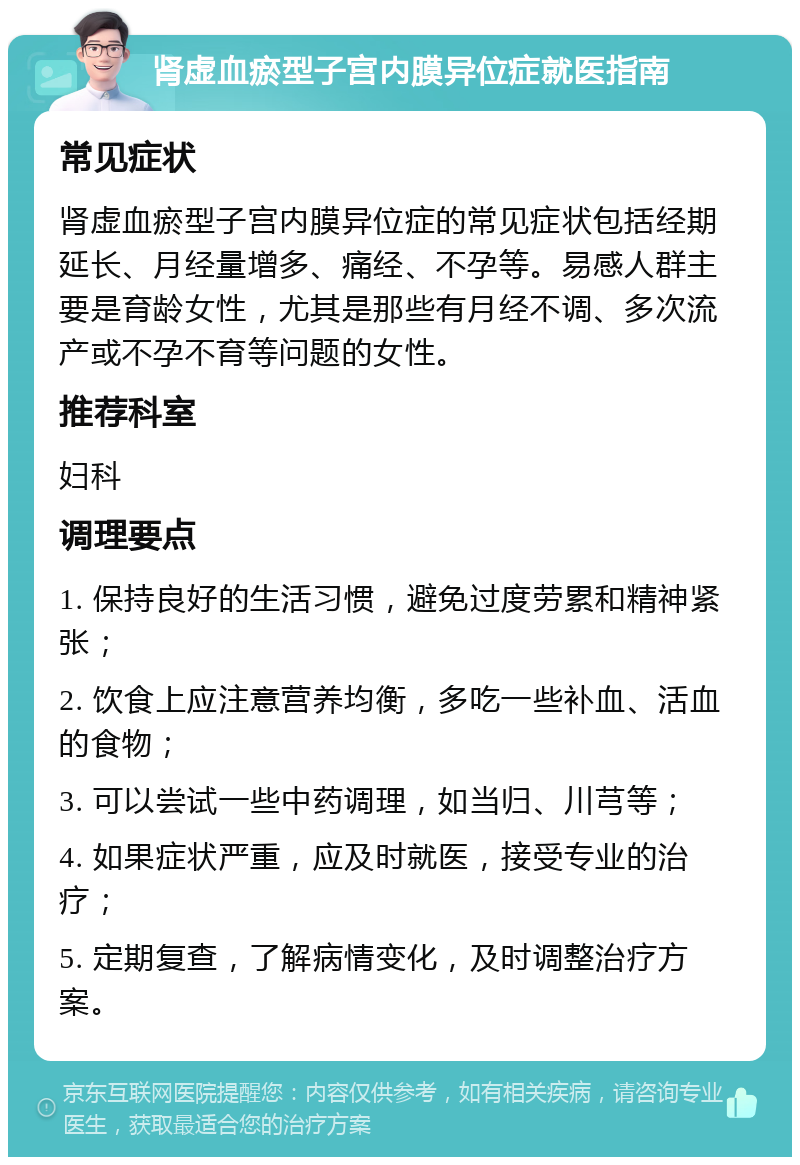 肾虚血瘀型子宫内膜异位症就医指南 常见症状 肾虚血瘀型子宫内膜异位症的常见症状包括经期延长、月经量增多、痛经、不孕等。易感人群主要是育龄女性，尤其是那些有月经不调、多次流产或不孕不育等问题的女性。 推荐科室 妇科 调理要点 1. 保持良好的生活习惯，避免过度劳累和精神紧张； 2. 饮食上应注意营养均衡，多吃一些补血、活血的食物； 3. 可以尝试一些中药调理，如当归、川芎等； 4. 如果症状严重，应及时就医，接受专业的治疗； 5. 定期复查，了解病情变化，及时调整治疗方案。