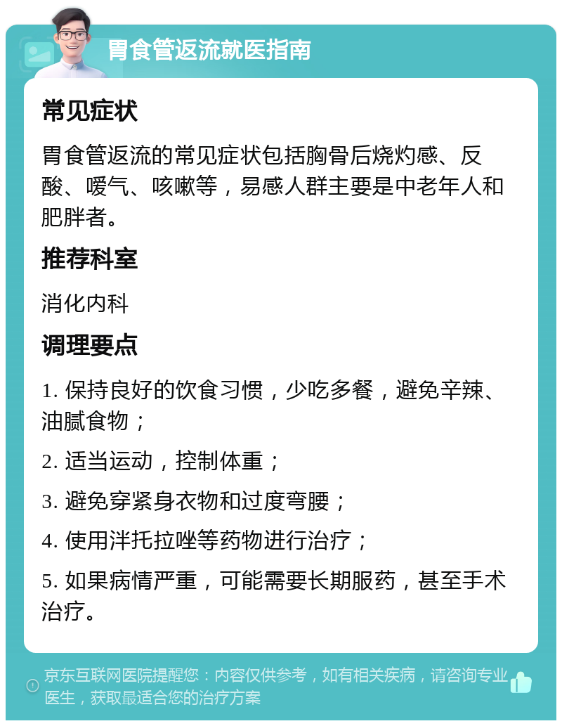 胃食管返流就医指南 常见症状 胃食管返流的常见症状包括胸骨后烧灼感、反酸、嗳气、咳嗽等，易感人群主要是中老年人和肥胖者。 推荐科室 消化内科 调理要点 1. 保持良好的饮食习惯，少吃多餐，避免辛辣、油腻食物； 2. 适当运动，控制体重； 3. 避免穿紧身衣物和过度弯腰； 4. 使用泮托拉唑等药物进行治疗； 5. 如果病情严重，可能需要长期服药，甚至手术治疗。