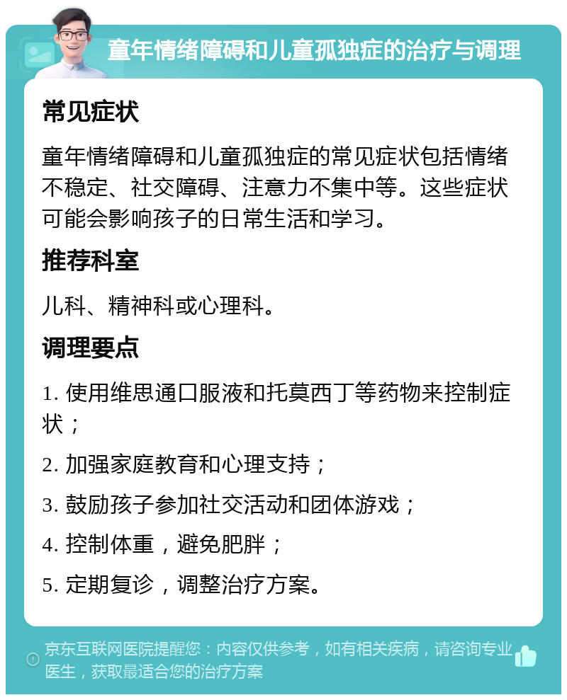 童年情绪障碍和儿童孤独症的治疗与调理 常见症状 童年情绪障碍和儿童孤独症的常见症状包括情绪不稳定、社交障碍、注意力不集中等。这些症状可能会影响孩子的日常生活和学习。 推荐科室 儿科、精神科或心理科。 调理要点 1. 使用维思通口服液和托莫西丁等药物来控制症状； 2. 加强家庭教育和心理支持； 3. 鼓励孩子参加社交活动和团体游戏； 4. 控制体重，避免肥胖； 5. 定期复诊，调整治疗方案。