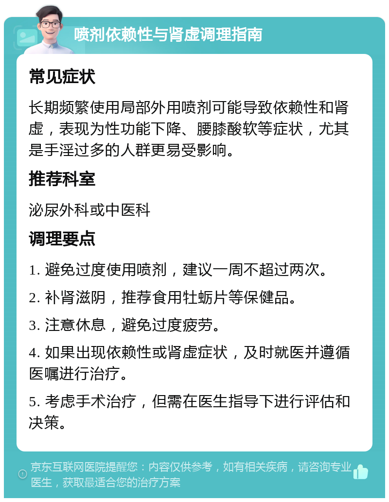 喷剂依赖性与肾虚调理指南 常见症状 长期频繁使用局部外用喷剂可能导致依赖性和肾虚，表现为性功能下降、腰膝酸软等症状，尤其是手淫过多的人群更易受影响。 推荐科室 泌尿外科或中医科 调理要点 1. 避免过度使用喷剂，建议一周不超过两次。 2. 补肾滋阴，推荐食用牡蛎片等保健品。 3. 注意休息，避免过度疲劳。 4. 如果出现依赖性或肾虚症状，及时就医并遵循医嘱进行治疗。 5. 考虑手术治疗，但需在医生指导下进行评估和决策。