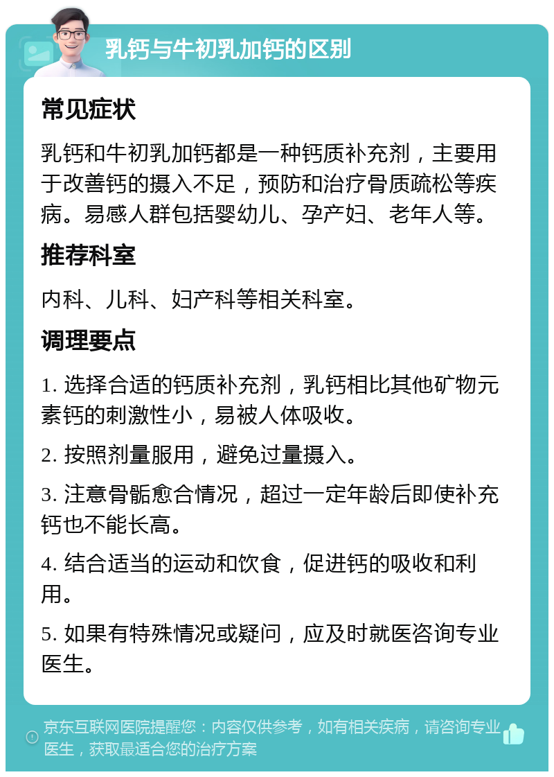 乳钙与牛初乳加钙的区别 常见症状 乳钙和牛初乳加钙都是一种钙质补充剂，主要用于改善钙的摄入不足，预防和治疗骨质疏松等疾病。易感人群包括婴幼儿、孕产妇、老年人等。 推荐科室 内科、儿科、妇产科等相关科室。 调理要点 1. 选择合适的钙质补充剂，乳钙相比其他矿物元素钙的刺激性小，易被人体吸收。 2. 按照剂量服用，避免过量摄入。 3. 注意骨骺愈合情况，超过一定年龄后即使补充钙也不能长高。 4. 结合适当的运动和饮食，促进钙的吸收和利用。 5. 如果有特殊情况或疑问，应及时就医咨询专业医生。