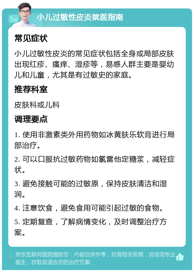 小儿过敏性皮炎就医指南 常见症状 小儿过敏性皮炎的常见症状包括全身或局部皮肤出现红疹、瘙痒、湿疹等，易感人群主要是婴幼儿和儿童，尤其是有过敏史的家庭。 推荐科室 皮肤科或儿科 调理要点 1. 使用非激素类外用药物如冰黄肤乐软膏进行局部治疗。 2. 可以口服抗过敏药物如氯雷他定糖浆，减轻症状。 3. 避免接触可能的过敏原，保持皮肤清洁和湿润。 4. 注意饮食，避免食用可能引起过敏的食物。 5. 定期复查，了解病情变化，及时调整治疗方案。