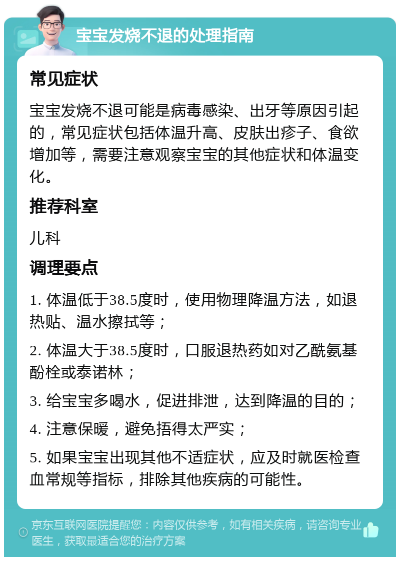 宝宝发烧不退的处理指南 常见症状 宝宝发烧不退可能是病毒感染、出牙等原因引起的，常见症状包括体温升高、皮肤出疹子、食欲增加等，需要注意观察宝宝的其他症状和体温变化。 推荐科室 儿科 调理要点 1. 体温低于38.5度时，使用物理降温方法，如退热贴、温水擦拭等； 2. 体温大于38.5度时，口服退热药如对乙酰氨基酚栓或泰诺林； 3. 给宝宝多喝水，促进排泄，达到降温的目的； 4. 注意保暖，避免捂得太严实； 5. 如果宝宝出现其他不适症状，应及时就医检查血常规等指标，排除其他疾病的可能性。