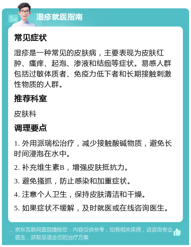 湿疹就医指南 常见症状 湿疹是一种常见的皮肤病，主要表现为皮肤红肿、瘙痒、起泡、渗液和结痂等症状。易感人群包括过敏体质者、免疫力低下者和长期接触刺激性物质的人群。 推荐科室 皮肤科 调理要点 1. 外用派瑞松治疗，减少接触酸碱物质，避免长时间浸泡在水中。 2. 补充维生素B，增强皮肤抵抗力。 3. 避免搔抓，防止感染和加重症状。 4. 注意个人卫生，保持皮肤清洁和干燥。 5. 如果症状不缓解，及时就医或在线咨询医生。