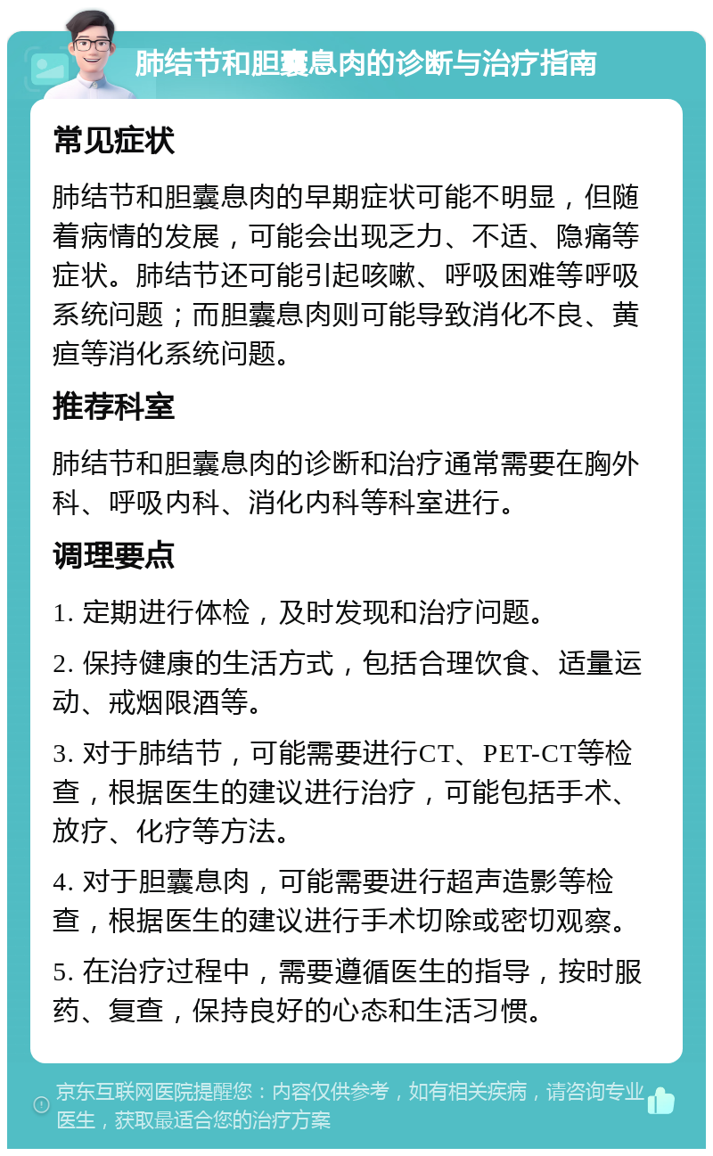 肺结节和胆囊息肉的诊断与治疗指南 常见症状 肺结节和胆囊息肉的早期症状可能不明显，但随着病情的发展，可能会出现乏力、不适、隐痛等症状。肺结节还可能引起咳嗽、呼吸困难等呼吸系统问题；而胆囊息肉则可能导致消化不良、黄疸等消化系统问题。 推荐科室 肺结节和胆囊息肉的诊断和治疗通常需要在胸外科、呼吸内科、消化内科等科室进行。 调理要点 1. 定期进行体检，及时发现和治疗问题。 2. 保持健康的生活方式，包括合理饮食、适量运动、戒烟限酒等。 3. 对于肺结节，可能需要进行CT、PET-CT等检查，根据医生的建议进行治疗，可能包括手术、放疗、化疗等方法。 4. 对于胆囊息肉，可能需要进行超声造影等检查，根据医生的建议进行手术切除或密切观察。 5. 在治疗过程中，需要遵循医生的指导，按时服药、复查，保持良好的心态和生活习惯。