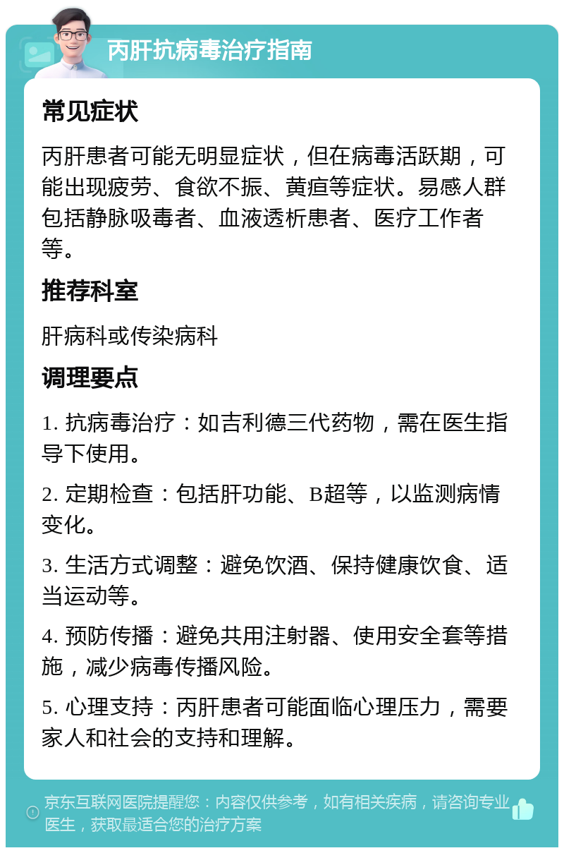 丙肝抗病毒治疗指南 常见症状 丙肝患者可能无明显症状，但在病毒活跃期，可能出现疲劳、食欲不振、黄疸等症状。易感人群包括静脉吸毒者、血液透析患者、医疗工作者等。 推荐科室 肝病科或传染病科 调理要点 1. 抗病毒治疗：如吉利德三代药物，需在医生指导下使用。 2. 定期检查：包括肝功能、B超等，以监测病情变化。 3. 生活方式调整：避免饮酒、保持健康饮食、适当运动等。 4. 预防传播：避免共用注射器、使用安全套等措施，减少病毒传播风险。 5. 心理支持：丙肝患者可能面临心理压力，需要家人和社会的支持和理解。