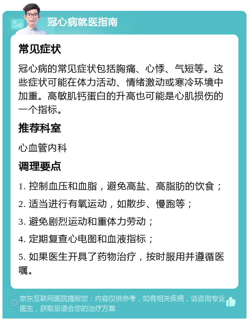 冠心病就医指南 常见症状 冠心病的常见症状包括胸痛、心悸、气短等。这些症状可能在体力活动、情绪激动或寒冷环境中加重。高敏肌钙蛋白的升高也可能是心肌损伤的一个指标。 推荐科室 心血管内科 调理要点 1. 控制血压和血脂，避免高盐、高脂肪的饮食； 2. 适当进行有氧运动，如散步、慢跑等； 3. 避免剧烈运动和重体力劳动； 4. 定期复查心电图和血液指标； 5. 如果医生开具了药物治疗，按时服用并遵循医嘱。