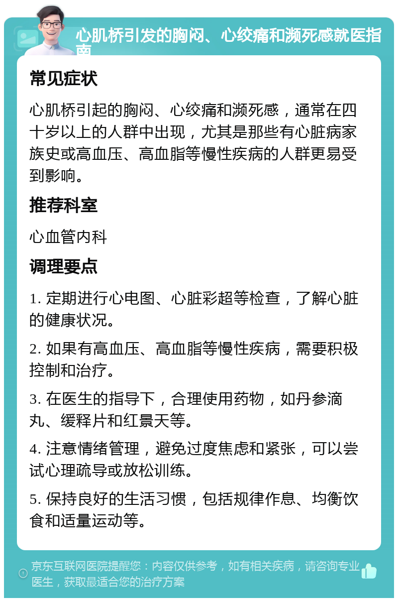 心肌桥引发的胸闷、心绞痛和濒死感就医指南 常见症状 心肌桥引起的胸闷、心绞痛和濒死感，通常在四十岁以上的人群中出现，尤其是那些有心脏病家族史或高血压、高血脂等慢性疾病的人群更易受到影响。 推荐科室 心血管内科 调理要点 1. 定期进行心电图、心脏彩超等检查，了解心脏的健康状况。 2. 如果有高血压、高血脂等慢性疾病，需要积极控制和治疗。 3. 在医生的指导下，合理使用药物，如丹参滴丸、缓释片和红景天等。 4. 注意情绪管理，避免过度焦虑和紧张，可以尝试心理疏导或放松训练。 5. 保持良好的生活习惯，包括规律作息、均衡饮食和适量运动等。