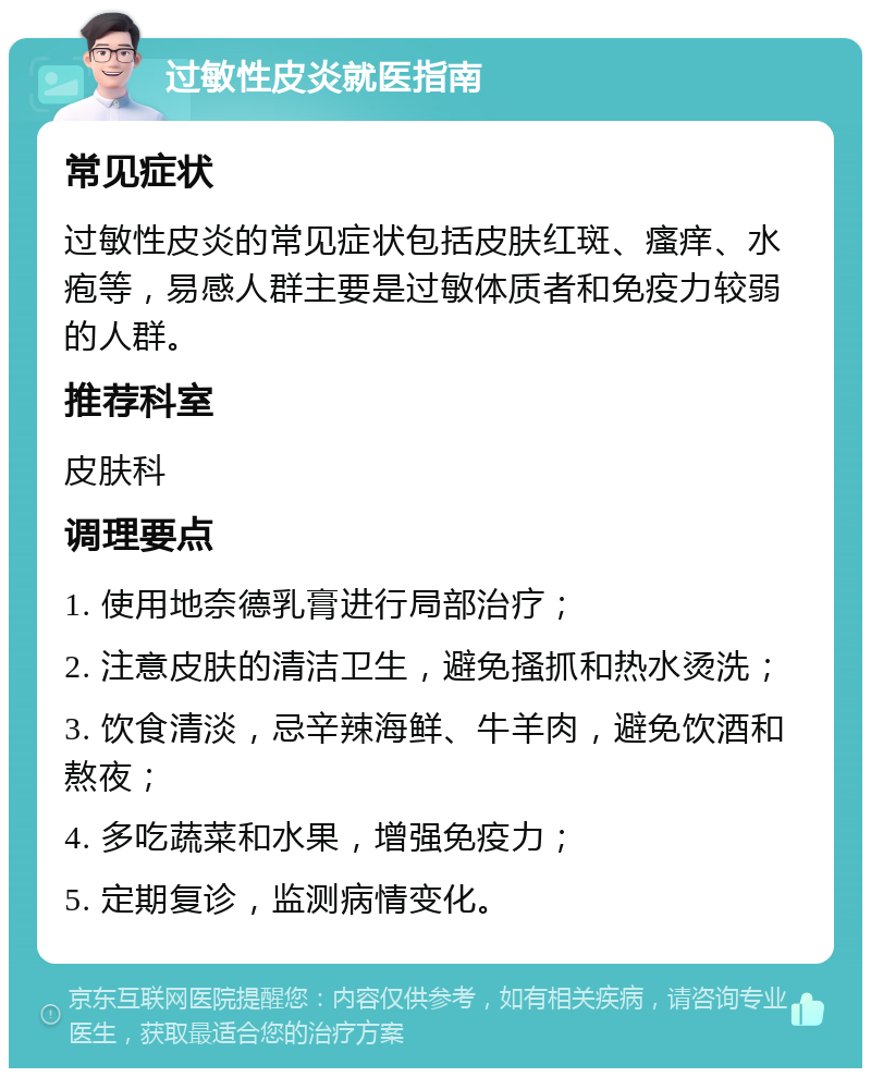 过敏性皮炎就医指南 常见症状 过敏性皮炎的常见症状包括皮肤红斑、瘙痒、水疱等，易感人群主要是过敏体质者和免疫力较弱的人群。 推荐科室 皮肤科 调理要点 1. 使用地奈德乳膏进行局部治疗； 2. 注意皮肤的清洁卫生，避免搔抓和热水烫洗； 3. 饮食清淡，忌辛辣海鲜、牛羊肉，避免饮酒和熬夜； 4. 多吃蔬菜和水果，增强免疫力； 5. 定期复诊，监测病情变化。