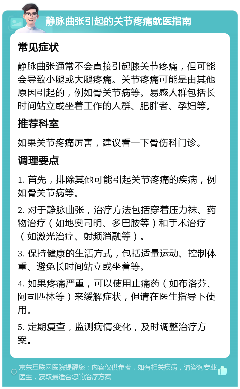 静脉曲张引起的关节疼痛就医指南 常见症状 静脉曲张通常不会直接引起膝关节疼痛，但可能会导致小腿或大腿疼痛。关节疼痛可能是由其他原因引起的，例如骨关节病等。易感人群包括长时间站立或坐着工作的人群、肥胖者、孕妇等。 推荐科室 如果关节疼痛厉害，建议看一下骨伤科门诊。 调理要点 1. 首先，排除其他可能引起关节疼痛的疾病，例如骨关节病等。 2. 对于静脉曲张，治疗方法包括穿着压力袜、药物治疗（如地奥司明、多巴胺等）和手术治疗（如激光治疗、射频消融等）。 3. 保持健康的生活方式，包括适量运动、控制体重、避免长时间站立或坐着等。 4. 如果疼痛严重，可以使用止痛药（如布洛芬、阿司匹林等）来缓解症状，但请在医生指导下使用。 5. 定期复查，监测病情变化，及时调整治疗方案。