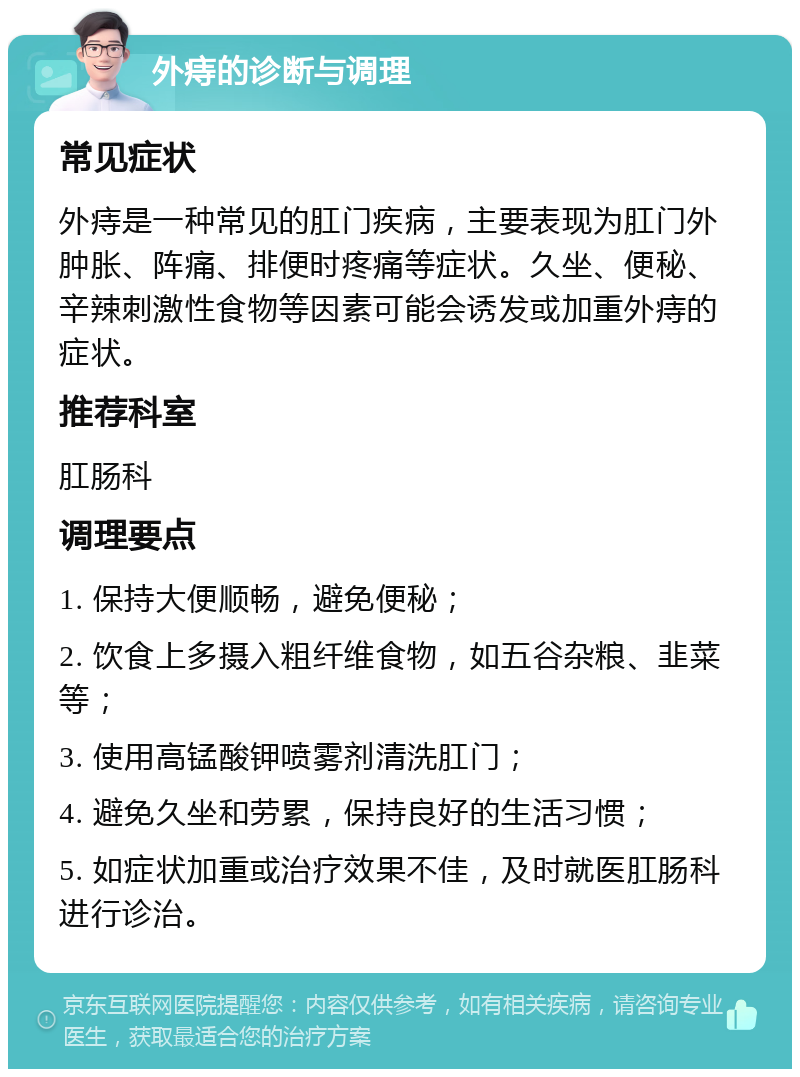 外痔的诊断与调理 常见症状 外痔是一种常见的肛门疾病，主要表现为肛门外肿胀、阵痛、排便时疼痛等症状。久坐、便秘、辛辣刺激性食物等因素可能会诱发或加重外痔的症状。 推荐科室 肛肠科 调理要点 1. 保持大便顺畅，避免便秘； 2. 饮食上多摄入粗纤维食物，如五谷杂粮、韭菜等； 3. 使用高锰酸钾喷雾剂清洗肛门； 4. 避免久坐和劳累，保持良好的生活习惯； 5. 如症状加重或治疗效果不佳，及时就医肛肠科进行诊治。