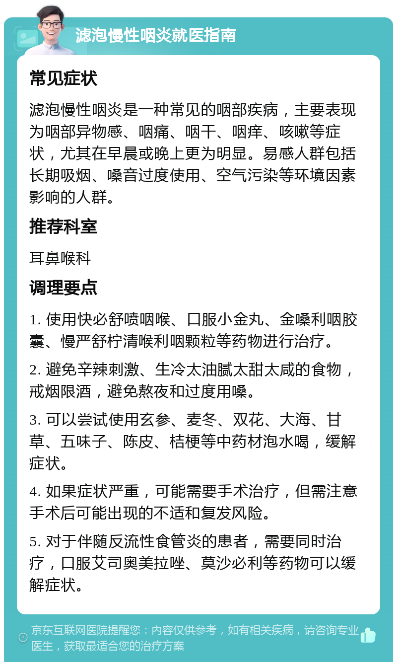 滤泡慢性咽炎就医指南 常见症状 滤泡慢性咽炎是一种常见的咽部疾病，主要表现为咽部异物感、咽痛、咽干、咽痒、咳嗽等症状，尤其在早晨或晚上更为明显。易感人群包括长期吸烟、嗓音过度使用、空气污染等环境因素影响的人群。 推荐科室 耳鼻喉科 调理要点 1. 使用快必舒喷咽喉、口服小金丸、金嗓利咽胶囊、慢严舒柠清喉利咽颗粒等药物进行治疗。 2. 避免辛辣刺激、生冷太油腻太甜太咸的食物，戒烟限酒，避免熬夜和过度用嗓。 3. 可以尝试使用玄参、麦冬、双花、大海、甘草、五味子、陈皮、桔梗等中药材泡水喝，缓解症状。 4. 如果症状严重，可能需要手术治疗，但需注意手术后可能出现的不适和复发风险。 5. 对于伴随反流性食管炎的患者，需要同时治疗，口服艾司奥美拉唑、莫沙必利等药物可以缓解症状。