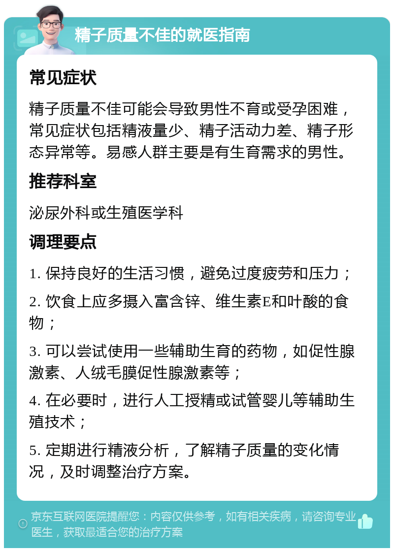 精子质量不佳的就医指南 常见症状 精子质量不佳可能会导致男性不育或受孕困难，常见症状包括精液量少、精子活动力差、精子形态异常等。易感人群主要是有生育需求的男性。 推荐科室 泌尿外科或生殖医学科 调理要点 1. 保持良好的生活习惯，避免过度疲劳和压力； 2. 饮食上应多摄入富含锌、维生素E和叶酸的食物； 3. 可以尝试使用一些辅助生育的药物，如促性腺激素、人绒毛膜促性腺激素等； 4. 在必要时，进行人工授精或试管婴儿等辅助生殖技术； 5. 定期进行精液分析，了解精子质量的变化情况，及时调整治疗方案。