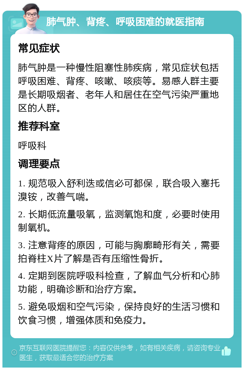 肺气肿、背疼、呼吸困难的就医指南 常见症状 肺气肿是一种慢性阻塞性肺疾病，常见症状包括呼吸困难、背疼、咳嗽、咳痰等。易感人群主要是长期吸烟者、老年人和居住在空气污染严重地区的人群。 推荐科室 呼吸科 调理要点 1. 规范吸入舒利迭或信必可都保，联合吸入塞托溴铵，改善气喘。 2. 长期低流量吸氧，监测氧饱和度，必要时使用制氧机。 3. 注意背疼的原因，可能与胸廓畸形有关，需要拍脊柱X片了解是否有压缩性骨折。 4. 定期到医院呼吸科检查，了解血气分析和心肺功能，明确诊断和治疗方案。 5. 避免吸烟和空气污染，保持良好的生活习惯和饮食习惯，增强体质和免疫力。