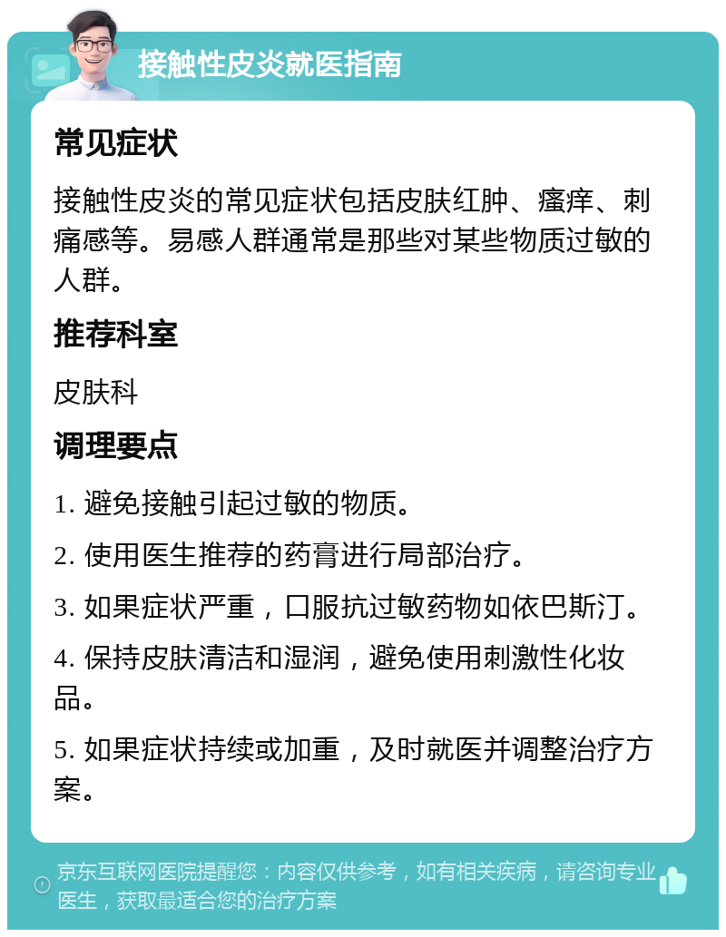 接触性皮炎就医指南 常见症状 接触性皮炎的常见症状包括皮肤红肿、瘙痒、刺痛感等。易感人群通常是那些对某些物质过敏的人群。 推荐科室 皮肤科 调理要点 1. 避免接触引起过敏的物质。 2. 使用医生推荐的药膏进行局部治疗。 3. 如果症状严重，口服抗过敏药物如依巴斯汀。 4. 保持皮肤清洁和湿润，避免使用刺激性化妆品。 5. 如果症状持续或加重，及时就医并调整治疗方案。