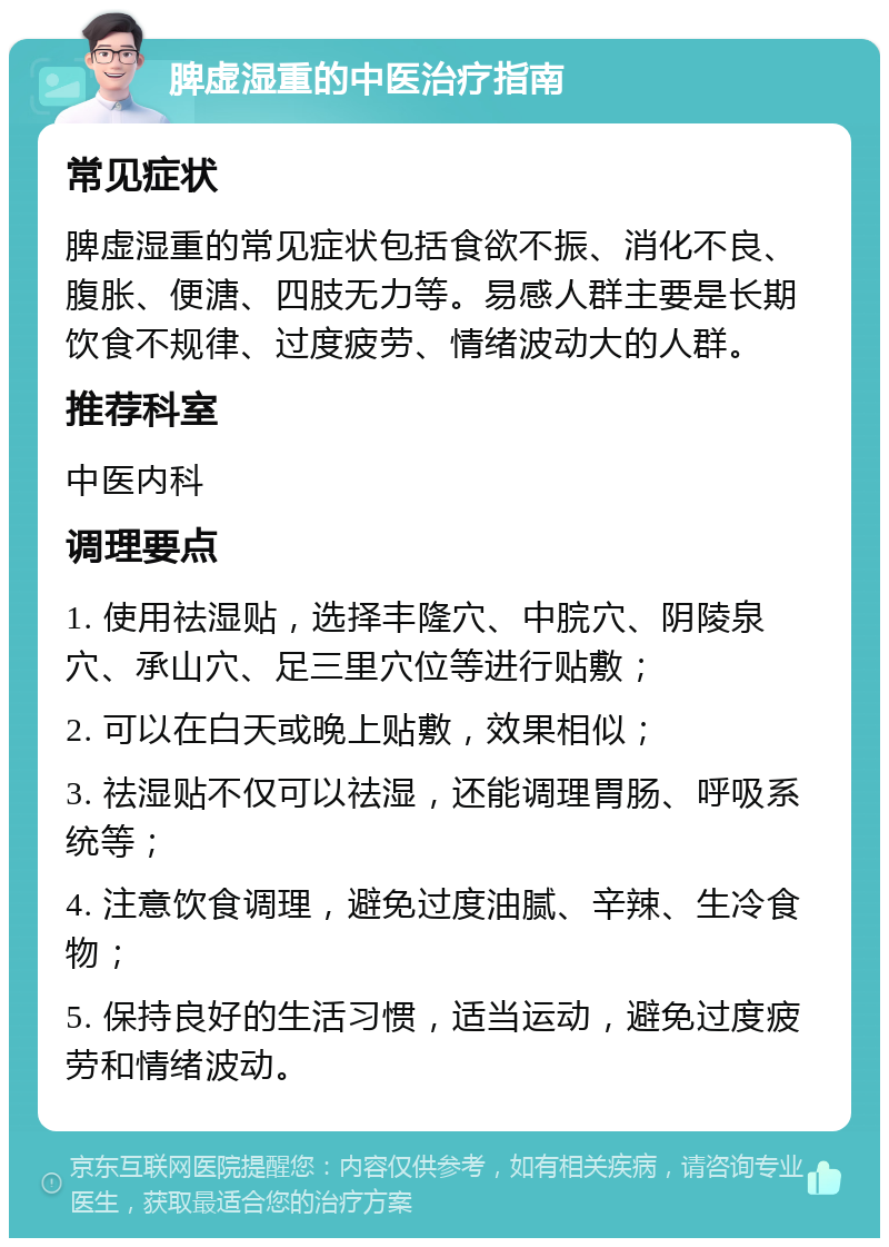 脾虚湿重的中医治疗指南 常见症状 脾虚湿重的常见症状包括食欲不振、消化不良、腹胀、便溏、四肢无力等。易感人群主要是长期饮食不规律、过度疲劳、情绪波动大的人群。 推荐科室 中医内科 调理要点 1. 使用祛湿贴，选择丰隆穴、中脘穴、阴陵泉穴、承山穴、足三里穴位等进行贴敷； 2. 可以在白天或晚上贴敷，效果相似； 3. 祛湿贴不仅可以祛湿，还能调理胃肠、呼吸系统等； 4. 注意饮食调理，避免过度油腻、辛辣、生冷食物； 5. 保持良好的生活习惯，适当运动，避免过度疲劳和情绪波动。