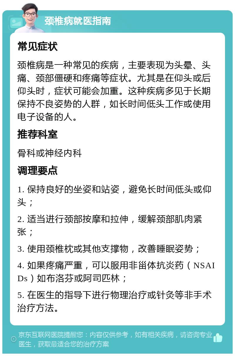 颈椎病就医指南 常见症状 颈椎病是一种常见的疾病，主要表现为头晕、头痛、颈部僵硬和疼痛等症状。尤其是在仰头或后仰头时，症状可能会加重。这种疾病多见于长期保持不良姿势的人群，如长时间低头工作或使用电子设备的人。 推荐科室 骨科或神经内科 调理要点 1. 保持良好的坐姿和站姿，避免长时间低头或仰头； 2. 适当进行颈部按摩和拉伸，缓解颈部肌肉紧张； 3. 使用颈椎枕或其他支撑物，改善睡眠姿势； 4. 如果疼痛严重，可以服用非甾体抗炎药（NSAIDs）如布洛芬或阿司匹林； 5. 在医生的指导下进行物理治疗或针灸等非手术治疗方法。