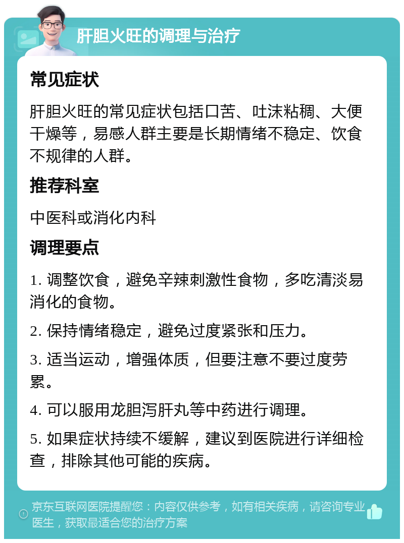 肝胆火旺的调理与治疗 常见症状 肝胆火旺的常见症状包括口苦、吐沫粘稠、大便干燥等，易感人群主要是长期情绪不稳定、饮食不规律的人群。 推荐科室 中医科或消化内科 调理要点 1. 调整饮食，避免辛辣刺激性食物，多吃清淡易消化的食物。 2. 保持情绪稳定，避免过度紧张和压力。 3. 适当运动，增强体质，但要注意不要过度劳累。 4. 可以服用龙胆泻肝丸等中药进行调理。 5. 如果症状持续不缓解，建议到医院进行详细检查，排除其他可能的疾病。