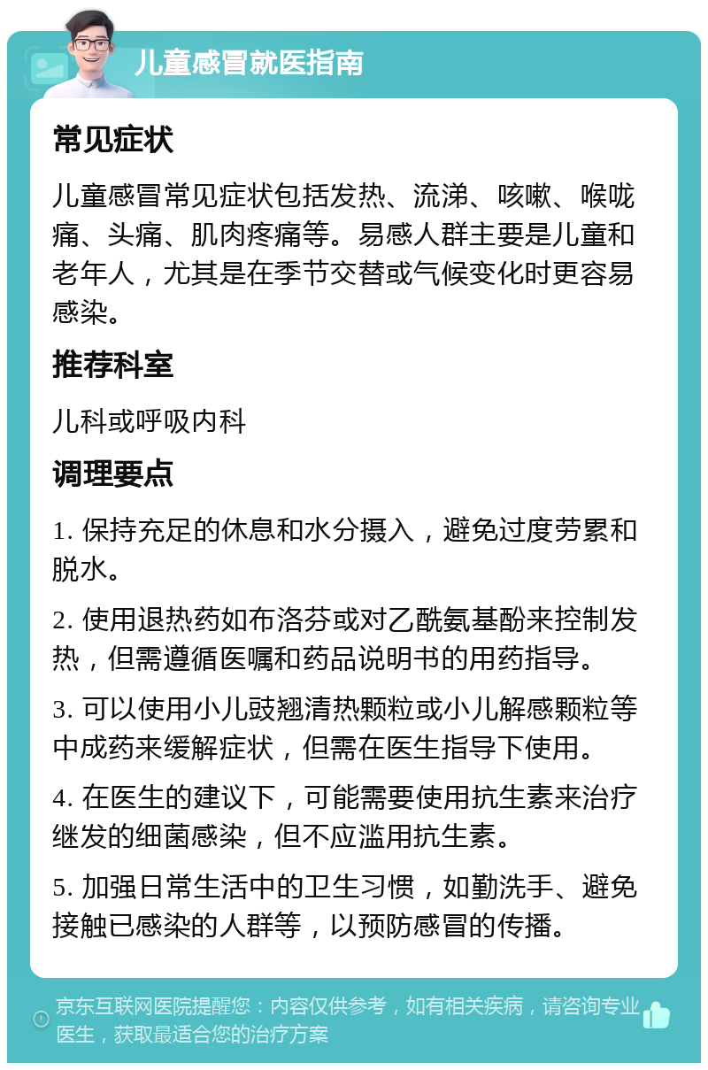 儿童感冒就医指南 常见症状 儿童感冒常见症状包括发热、流涕、咳嗽、喉咙痛、头痛、肌肉疼痛等。易感人群主要是儿童和老年人，尤其是在季节交替或气候变化时更容易感染。 推荐科室 儿科或呼吸内科 调理要点 1. 保持充足的休息和水分摄入，避免过度劳累和脱水。 2. 使用退热药如布洛芬或对乙酰氨基酚来控制发热，但需遵循医嘱和药品说明书的用药指导。 3. 可以使用小儿豉翘清热颗粒或小儿解感颗粒等中成药来缓解症状，但需在医生指导下使用。 4. 在医生的建议下，可能需要使用抗生素来治疗继发的细菌感染，但不应滥用抗生素。 5. 加强日常生活中的卫生习惯，如勤洗手、避免接触已感染的人群等，以预防感冒的传播。